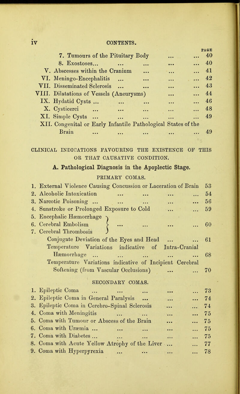 PAGE 7. Tumours of the Pituitary Body ... ... 40 8. Exostoses... ... ... ... ... 40 V. Abscesses within the Cranium ... ... ... 41 VI. Meningoencephalitis ... ... ... ... 42 VII. Disseminated Sclerosis ... ... ... ... 43 VIII. Dilatations of Vessels (Aneurysms) ... ... 44 IX. Hydatid Cysts ... ... ... ... ... 46 X. Cysticerci ... ... ... ... ... 48 XI. Simple Cysts ... ... ... ... ... 49 XII. Congenital or Early Infantile Pathological States of the Brain ... ... ... ... ... 49 CLINICAL INDICATIONS FAVOURING THE EXISTENCE OF THIS OR THAT CAUSATIVE CONDITION. A, Pathological Diagnosis in the Apoplectic Stage. PRIMARY COMAS. 1. External Violence Causing Concussion or Laceration of Brain 53 2. Alcoholic Intoxication ... ... ... ... 54 3. Narcotic Poisoning ... ... ... ... ... 56 4. Sunstroke or Prolonged Exposure to Cold ... ... 59 5. Encephalic Haemorrhage rv 6. Cerebral Embolism [• ... ... ... ... 60 7. Cerebral Thrombosis ) Conjugate Deviation of the Eyes and Head ... ... 61 Temperature Variations indicative of Intra-Cranial Haemorrhage ... ... ... ... ... 68 Temperature Variations indicative of Incipient Cerebral Softening (from Vascular Occlusions) ... ... 70 SECONDARY COMAS. 1. Epileptic Coma ... .... ... ... ... 73 2. Epileptic Coma in General Paralysis ... ... ... 74 3. Epileptic Coma in Cerebro-Spinal Sclerosis ... ... 74 4. Coma with Meningitis ... ... ... ... 75 5. Coma with Tumour or Abscess of the Brain ... ... 75 6. Coma with Uraemia ... ... ... ... ... 75 7. Coma with Diabetes ... ... ... ... ... 75 8. Coma with Acute Yellow Atrophy of the Liver ... ... 77 9. Coma with Hyperpyrexia ... ... ... ... 78