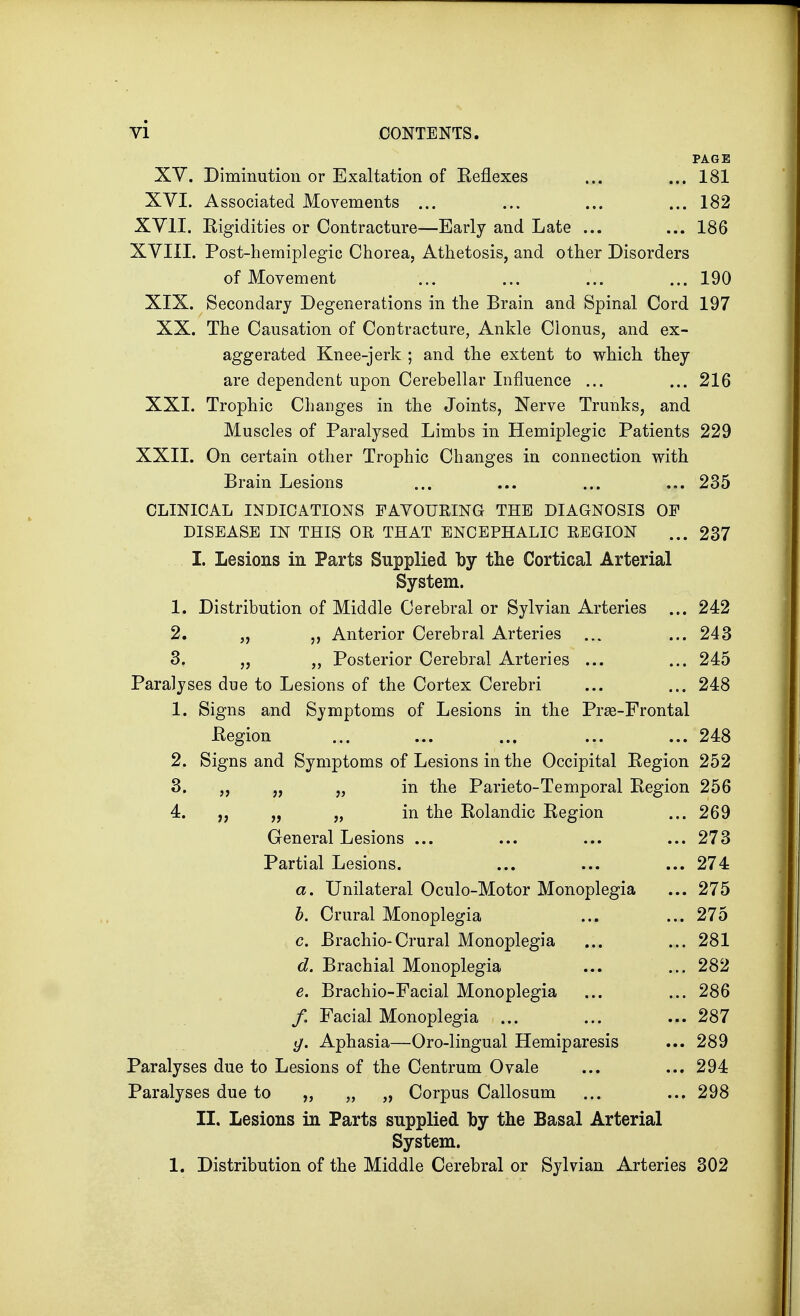 PAGE XV. Diminution or Exaltation of Reflexes ... ... 181 XVI. Associated Movements ... ... ... ... 182 XVII. Eigidities or Contracture—Early and Late ... ... 186 XVIII. Post-hemiplegic Chorea, Athetosis, and other Disorders of Movement ... ... ... ... 190 XIX. Secondary Degenerations in the Brain and Spinal Cord 197 XX. The Causation of Contracture, Ankle Clonus, and ex- aggerated Knee-jerk ; and the extent to which they are dependent upon Cerebellar Influence ... ... 216 XXI. Trophic Changes in the Joints, Nerve Trunks, and Muscles of Paralysed Limbs in Hemiplegic Patients 229 XXII. On certain other Trophic Changes in connection with Brain Lesions ... ... ... ... 235 CLINICAL INDICATIONS FAVOURING THE DIAGNOSIS OF DISEASE IN THIS OR THAT ENCEPHALIC EEGION ... 237 I. Lesions in Parts Supplied by the Cortical Arterial System. 1. Distribution of Middle Cerebral or Sylvian Arteries ... 242 2. „ ,, Anterior Cerebral Arteries ... ... 243 3. „ „ Posterior Cerebral Arteries ... ... 245 Paralyses due to Lesions of the Cortex Cerebri ... ... 248 1. Signs and Symptoms of Lesions in the Prse-Frontal .Region ... ... ... ... ... 248 2. Signs and Symptoms of Lesions in the Occipital Region 252 3. „ „ „ in the Parieto-Temporal Region 256 4. „ „ „ in the Rolandic Region ... 269 General Lesions ... ... ... ... 273 Partial Lesions. ... ... ... 274 a. Unilateral Oculo-Motor Monoplegia ... 275 b. Crural Monoplegia ... ... 275 c. Brachio-Crural Monoplegia ... ... 281 d. Brachial Monoplegia ... ... 282 e. Brachio-Facial Monoplegia ... ... 286 /. Facial Monoplegia ... ... ... 287 g. Aphasia—Oro-lingual Hemiparesis ... 289 Paralyses due to Lesions of the Centrum Ovale ... ... 294 Paralyses due to „ „ „ Corpus Callosum ... ... 298 II. Lesions in Parts supplied by the Basal Arterial System. 1. Distribution of the Middle Cerebral or Sylvian Arteries 302