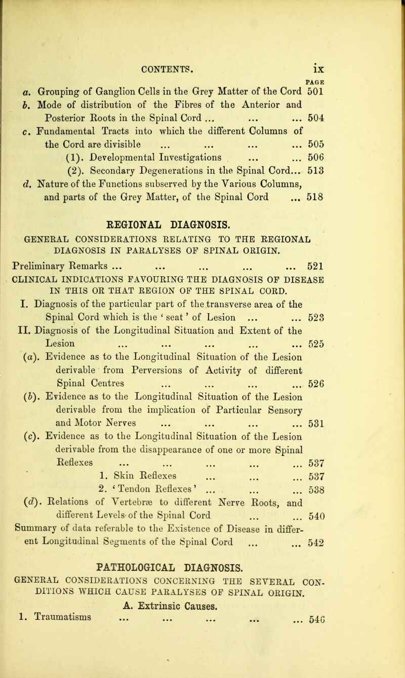 PAGE a. Grouping of Ganglion Cells in the Grey Matter of the Cord 501 b. Mode of distribution of the Fibres of the Anterior and Posterior Eoots in the Spinal Cord ... ... ... 504 c. Fundamental Tracts into which the different Columns of the Cord are divisible ... ... ... ... 505 (1) . Developmental Investigations ... ... 506 (2) . Secondary Degenerations in the Spinal Cord... 513 d. Nature of the Functions subserved by the Various Columns, and parts of the Grey Matter, of the Spinal Cord ... 518 REGIONAL DIAGNOSIS. GENERAL CONSIDERATIONS RELATING TO THE REGIONAL DIAGNOSIS IN PARALYSES OF SPINAL ORIGIN. Preliminary Remarks ... ... ... ... ... 521 CLINICAL INDICATIONS FAVOURING THE DIAGNOSIS OF DISEASE IN THIS OR THAT REGION OF THE SPINAL CORD. I. Diagnosis of the particular part of the transverse area of the Spinal Cord which is the ' seat' of Lesion ... ... 523 II. Diagnosis of the Longitudinal Situation and Extent of the Lesion ... ... ... ... ... 525 (a) . Evidence as to the Longitudinal Situation of the Lesion derivable from Perversions of Activity of different Spinal Centres ... ... ... ... 526 (b) . Evidence as to the Longitudinal Situation of the Lesion derivable from the implication of Particular Sensory and Motor Nerves ... ... ... ... 531 (c) . Evidence as to the Longitudinal Situation of the Lesion derivable from the disappearance of one or more Spinal Reflexes ... ... ... ... ... 537 1. Skin Reflexes ... ... ... 537 2. ' Tendon Reflexes' ... ... ... 538 (<f). Relations of Vertebrae to different Nerve Roots, and different Levels of the Spinal Cord ... ... 540 Summary of data referable to the Existence of Disease in differ- ent Longitudinal Segments of the Spinal Cord ... ... 542 PATHOLOGICAL DIAGNOSIS. GENERAL CONSIDERATIONS CONCERNING THE SEVERAL CON- DITIONS WHICH CAUSE PARALYSES OF SPINAL ORIGIN. A. Extrinsic Causes. 1. Traumatisms ... ... ... ... uum 54(3