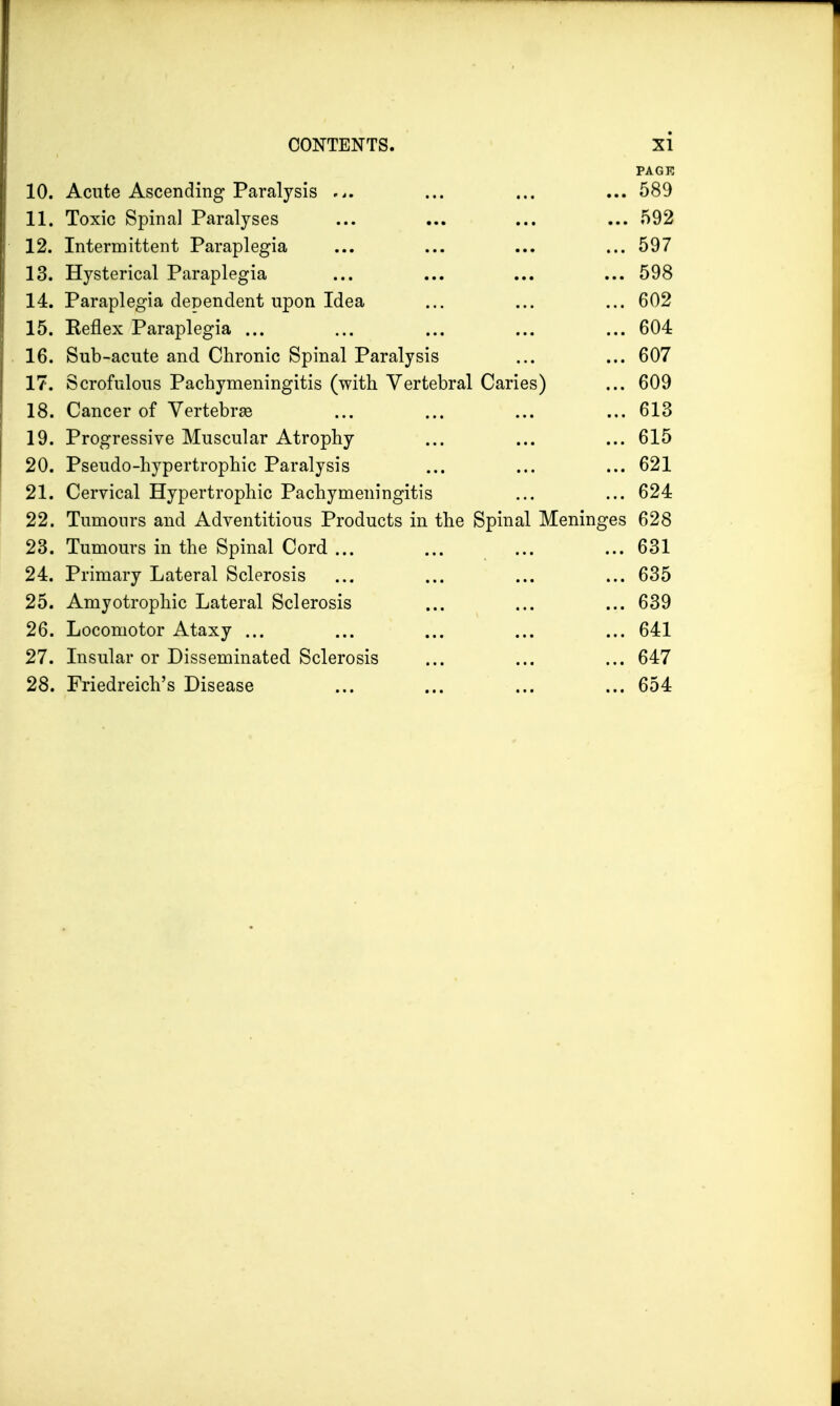 PAGE 10. Acute Ascending Paralysis ... ... ... ... 589 11. Toxic Spinal Paralyses ... ... ... ... 592 12. Intermittent Paraplegia ... ... ... ...597 13. Hysterical Paraplegia ... ... ... ... 598 14. Paraplegia dependent upon Idea ... ... ... 602 15. Keflex Paraplegia ... ... ... ... ... 604 16. Sub-acute and Chronic Spinal Paralysis ... ... 607 17. Scrofulous Pachymeningitis (with Vertebral Caries) ... 609 18. Cancer of Vertebras ... ... ... ... 613 19. Progressive Muscular Atrophy ... ... ... 615 20. Pseudo-hypertrophic Paralysis ... ... ... 621 21. Cervical Hypertrophic Pachymeningitis ... ... 624 22. Tumours and Adventitious Products in the Spinal Meninges 628 23. Tumours in the Spinal Cord ... ... ... ... 631 24. Primary Lateral Sclerosis ... ... ... ... 635 25. Amyotrophic Lateral Sclerosis ... ... ... 639 26. Locomotor Ataxy ... ... ... ... ... 641 27. Insular or Disseminated Sclerosis ... ... ... 647