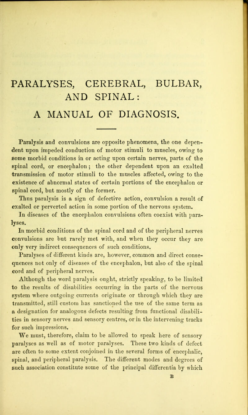 PARALYSES, CEREBRAL, BULBAR, AND SPINAL: A MANUAL OF DIAGNOSIS. Paralysis and convulsions are opposite phenomena, the one depen- dent upon impeded conduction of motor stimuli to muscles, owing to some morbid conditions in or acting upon certain nerves, parts of the spinal cord, or encephalon ; the other dependent upon an exalted transmission of motor stimuli to the muscles affected, owing to the existence of abnormal states of certain portions of the encephalon or spinal cord, but mostly of the former. Thus paralysis is a sign of defective action, convulsion a result of exalted or perverted action in some portion of the nervous system. In diseases of the encephalon convulsions often coexist with para- lyses. In morbid conditions of the spinal cord and of the peripheral nerves convulsions are but rarely met with, and when they occur they are only very indirect consequences of such conditions. Paralyses of different kinds are, however, common and direct conse- quences not only of diseases of the encephalon, but also of the spinal cord and of peripheral nerves. Although the word paralysis ought, strictly speaking, to be limited to the results of disabilities occurring in the parts of the nervous system where outgoing currents originate or through which they are transmitted, still custom has sanctioned the use of the same term as a designation for analogous defects resulting from functional disabili- ties in sensory nerves and sensory centres, or in the intervening tracks for such impressions. We must, therefore, claim to be allowed to speak here of sensory paralyses as well as of motor paralyses. These two kinds of defect are often to some extent conjoined in the several forms of encephalic, spinal, and peripheral paralysis. The different modes and degrees of such association constitute some of the principal differentia by which B