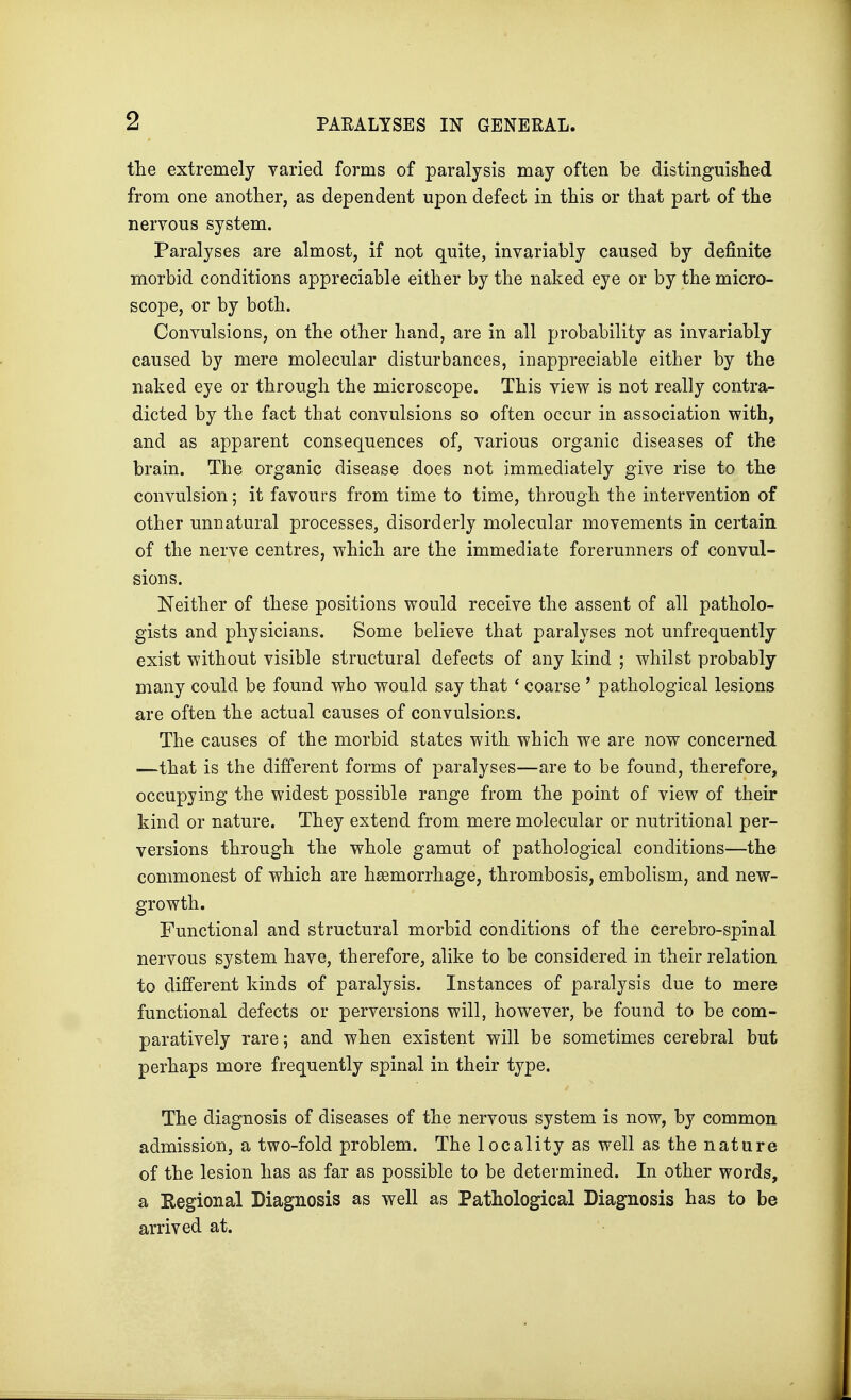 the extremely varied forms of paralysis may often be distinguished from one another, as dependent upon defect in this or that part of the nervous system. Paralyses are almost, if not quite, invariably caused by definite morbid conditions appreciable either by the naked eye or by the micro- scope, or by both. Convulsions, on the other hand, are in all probability as invariably caused by mere molecular disturbances, inappreciable either by the naked eye or through the microscope. This view is not really contra- dicted by the fact that convulsions so often occur in association with, and as apparent consequences of, various organic diseases of the brain. The organic disease does not immediately give rise to the convulsion; it favours from time to time, through the intervention of other unnatural processes, disorderly molecular movements in certain of the nerve centres, which are the immediate forerunners of convul- sions. Neither of these positions would receive the assent of all patholo- gists and physicians. Some believe that paralyses not unfrequently exist without visible structural defects of any kind ; whilst probably many could be found who would say that ' coarse ' pathological lesions are often the actual causes of convulsions. The causes of the morbid states with which we are now concerned —that is the different forms of paralyses—are to be found, therefore, occupying the widest possible range from the point of view of their kind or nature. They extend from mere molecular or nutritional per- versions through the whole gamut of pathological conditions—the commonest of which are haemorrhage, thrombosis, embolism, and new- growth. Functional and structural morbid conditions of the cerebro-spinal nervous system have, therefore, alike to be considered in their relation to different kinds of paralysis. Instances of paralysis due to mere functional defects or perversions will, however, be found to be com- paratively rare; and when existent will be sometimes cerebral but perhaps more frequently spinal in their type. The diagnosis of diseases of the nervous system is now, by common admission, a two-fold problem. The locality as well as the nature of the lesion has as far as possible to be determined. In other words, a Regional Diagnosis as well as Pathological Diagnosis has to be arrived at.