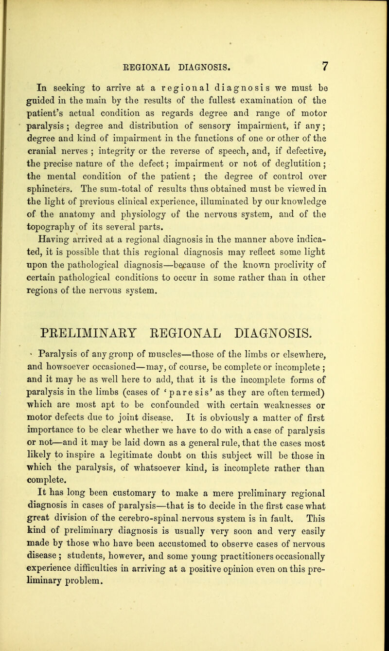 In seeking to arrive at a regional diagnosis we must be guided in the main by the results of the fullest examination of the patient's actual condition as regards degree and range of motor paralysis ; degree and distribution of sensory impairment, if any; degree and kind of impairment in the functions of one or other of the cranial nerves ; integrity or the reverse of speech, and, if defective, the precise nature of the defect; impairment or not of deglutition; the mental condition of the patient ; the degree of control over sphincters. The sum-total of results thus obtained must be viewed in the light of previous clinical experience, illuminated by our knowledge of the anatomy and physiology of the nervous system, and of the topography of its several parts. Having arrived at a regional diagnosis in the manner above indica- ted, it is possible that this regional diagnosis may reflect some light upon the pathological diagnosis—because of the known proclivity of certain pathological conditions to occur in some rather than in other regions of the nervous system. PRELIMINARY REGIONAL DIAGNOSIS. « Paralysis of any group of muscles—those of the limbs or elsewhere, and howsoever occasioned—may, of course, be complete or incomplete ; and it may be as well here to add, that it is the incomplete forms of paralysis in the limbs (cases of ' pare sis' as they are often termed) which are most apt to be confounded with certain weaknesses or motor defects due to joint disease. It is obviously a matter of first importance to be clear whether we have to do with a case of paralysis or not—and it may be laid down as a general rule, that the cases most likely to inspire a legitimate doubt on this subject will be those in which the paralysis, of whatsoever kind, is incomplete rather than complete. It has long been customary to make a mere preliminary regional diagnosis in cases of paralysis—that is to decide in the first case what great division of the cerebro-spinal nervous system is in fault. This kind of preliminary diagnosis is usually very soon and very easily made by those who have been accustomed to observe cases of nervous disease ; students, however, and some young practitioners occasionally experience difficulties in arriving at a positive opinion even on this pre- liminary problem.