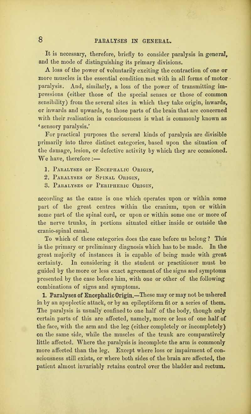 It is necessary, therefore, briefly to consider paralysis in general, and the mode of distinguishing its primary divisions. A loss of the power of voluntarily exciting the contraction of one or more muscles is the essential condition met with in all forms of motor paralysis. And, similarly, a loss of the power of transmitting im- pressions (either those of the special senses or those of common sensibility) from the several sites in which they take origin, inwards, or inwards and upwards, to those parts of the brain that are concerned with their realisation in consciousness is what is commonly known as 1 sensory paralysis.' For practical purposes the several kinds of paralysis are divisible primarily into three distinct categories, based upon the situation of the damage, lesion, or defective activity by which they are occasioned. We have, therefore :— 1. Paralyses of Encephalic Origin, 2. Paralyses op Spinal Origin, 3. Paralyses of Peripheric Origin, according as the cause is one which operates upon or within some part of the great centres within the cranium, upon or within some part of the spinal cord, or upon or within some one or more of the nerve trunks, in portions situated either inside or outside the cranio-spinal canal. To which of these categories does the case before us belong ? This is the primary or preliminary diagnosis which has to be made. In the great majority of instances it is capable of being made with great certainty. In considering it the student or practitioner must be guided by the more or less exact agreement of the signs and symptoms presented by the case before him, with one or other of the following combinations of signs and symptoms. 1. Paralyses of Encephalic Origin.—These may or may not be ushered in by an apoplectic attack, or by an epileptiform fit or a series of them. The paralysis is usually confined to one half of the body, though only certain parts of this are affected, namely, more or less of one half of the face, with the arm and the leg (either completely or incompletely) on the same side, while the muscles of the trunk are comparatively little affected. Where the paralysis is incomplete the arm is commonly more affected than the leg. Except where loss or impairment of con- sciousness still exists, or where both sides of the brain are affected, the patient almost invariably retains control over the bladder and rectum.