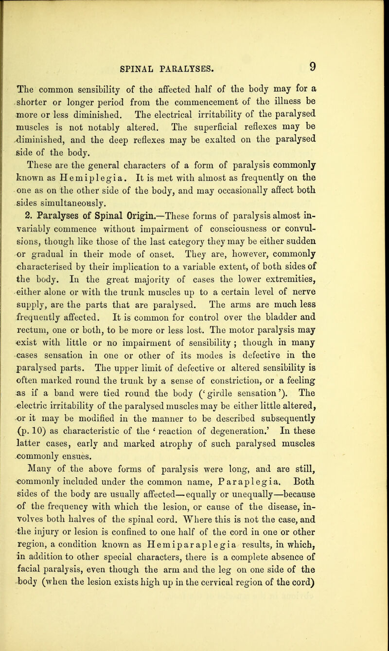 SPINAL PARALYSES. The common sensibility of the affected half of the body may for a shorter or longer period from the commencement of the illness be more or less diminished. The electrical irritability of the paralysed muscles is not notably altered. The superficial reflexes may be .diminished, and the deep reflexes may be exalted on the paralysed side of the body. These are the general characters of a form of paralysis commonly known as H e m i p 1 e g i a. It is met with almost as frequently on the ■ one as on the other side of the body, and may occasionally affect both sides simultaneously. 2. Paralyses of Spinal Origin—These forms of paralysis almost in- variably commence without impairment of consciousness or convul- sions, though like those of the last category they may be either sudden or gradual in their mode of onset. They are, however, commonly characterised by their implication to a variable extent, of both sides of the body. In the great majority of cases the lower extremities, either alone or with the trunk muscles up to a certain level of nerve supply, are the parts that are paralysed. The arms are much less frequently affected. It is common for control over the bladder and rectum, one or both, to be more or less lost. The motor paralysis may exist with little or no impairment of sensibility ; though in many cases sensation in one or other of its modes is defective in the paralysed parts. The upper limit of defective or altered sensibility is often marked round the trunk by a sense of constriction,-or a feeling -as if a band were tied round the body ('girdle sensation'). The electric irritability of the paralysed muscles may be either little altered, or it may be modified in the manner to be described subsequently (p. 10) as characteristic of the 1 reaction of degeneration.' In these latter cases, early and marked atrophy of such paralysed muscles commonly ensues. Many of the above forms of paralysis were long, and are still, commonly included under the common name, Paraplegia. Both sides of the body are usually affected—equally or unequally—because of the frequency with which the lesion, or cause of the disease, in- volves both halves of the spinal cord. Where this is not the case, and •the injury or lesion is confined to one half of the cord in one or other region, a condition known as Hemiparaplegia results, in which, in addition to other special characters, there is a complete absence of facial paralysis, even though the arm and the leg on one side of the body (when the lesion exists high up in the cervical region of the cord)