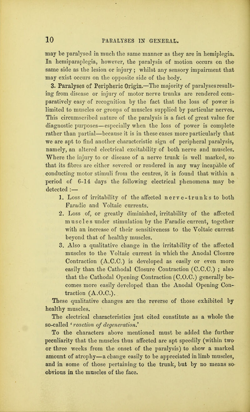 may be paralysed in much the same manner as they are in hemiplegia; In hemiparaplegia, however, the paralysis of motion occurs on the same side as the lesion or injury ; whilst any sensory impairment that may exist occurs on the opposite side of the body. 3. Paralyses of Peripheric Origin.—The majority of paralyses result- ing from disease or injury of motor nerve trunks are rendered com- paratively easy of recognition by the fact that the loss of power is limited to muscles or groups of muscles supplied by particular nerves. This circumscribed nature of the paralysis is a fact of great value for diagnostic purposes—especially when the loss of power is complete rather than partial—because it is in these cases more particularly that we are apt to find another characteristic sign of peripheral paralysis, namely, an altered electrical excitability of both nerve and muscles. Where the injury to or disease of a nerve trunk is well marked, so- that its fibres are either severed or rendered in any way incapable of conducting motor stimuli from the centres, it is found that within a period of 6-14 days the following electrical phenomena may be detected :— 1. Loss of irritability of the affected nerve-trunks to both Faradic and Voltaic currents. 2. Loss of, or greatly diminished, irritability of the affected muscles under stimulation by the Faradic current, together with an increase of their sensitiveness to the Voltaic current beyond that of healthy muscles. 3. Also a qualitative change in the irritability of the affected muscles to the Voltaic current in which the Anodal Closure Contraction (A.C.C.) is developed as easily or even more easily than the Cathodal Closure Contraction (C.C.C.) ; also that the Cathodal Opening Contraction (C.O.C.) generally be- comes more easily developed than the Anodal Opening Con- traction (A.O.C.). These qualitative changes are the reverse of those exhibited by healthy muscles. The electrical characteristics just cited constitute as a whole the so-called ' reaction of degeneration' To the characters above mentioned must be added the further peculiarity that the muscles thus affected are apt speedily (within two or three weeks from the onset of the paralysis) to show a marked amount of atrophy—a change easily to be appreciated in limb muscles, and in some of those pertaining to the trunk, but by no means SO' obvious in the muscles of the face.