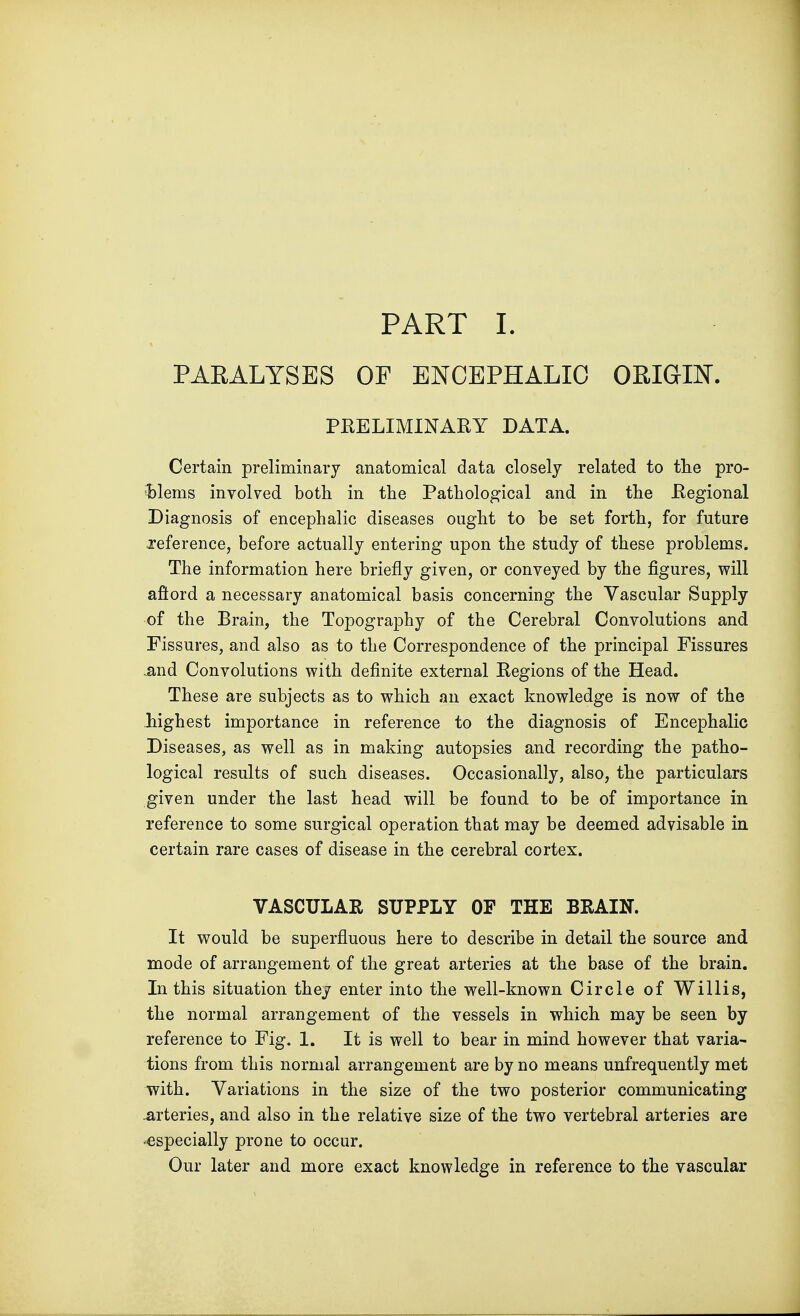 PART I. PARALYSES OF ENCEPHALIC ORIGIN. PRELIMINARY DATA. Certain preliminary anatomical data closely related to the pro- blems involved both in the Pathological and in the Regional Diagnosis of encephalic diseases ought to be set forth, for future reference, before actually entering upon the study of these problems. The information here briefly given, or conveyed by the figures, will aftord a necessary anatomical basis concerning the Vascular Supply of the Brain, the Topography of the Cerebral Convolutions and Fissures, and also as to the Correspondence of the principal Fissures .and Convolutions with definite external Regions of the Head. These are subjects as to which an exact knowledge is now of the liighest importance in reference to the diagnosis of Encephalic Diseases, as well as in making autopsies and recording the patho- logical results of such diseases. Occasionally, also, the particulars given under the last head will be found to be of importance in reference to some surgical operation that may be deemed advisable in certain rare cases of disease in the cerebral cortex. VASCULAR SUPPLY OF THE BRAIN. It would be superfluous here to describe in detail the source and mode of arrangement of the great arteries at the base of the brain. In this situation they enter into the well-known Circle of Willis, the normal arrangement of the vessels in which may be seen by reference to Fig. 1. It is well to bear in mind however that varia- tions from this normal arrangement are by no means unfrequently met with. Variations in the size of the two posterior communicating arteries, and also in the relative size of the two vertebral arteries are especially prone to occur. Our later and more exact knowledge in reference to the vascular