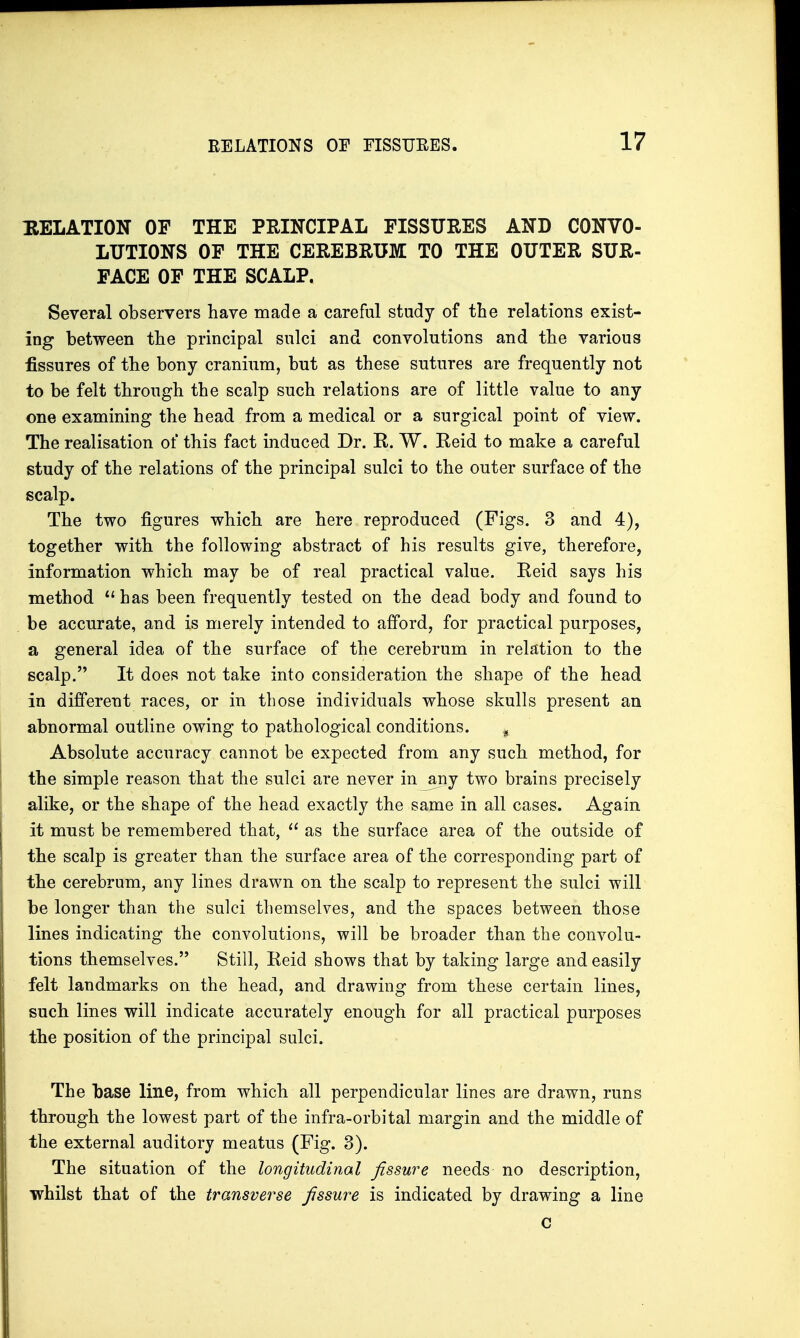 RELATION OP THE PRINCIPAL FISSURES AND CONVO- LUTIONS OF THE CEREBRUM TO THE OUTER SUR- FACE OF THE SCALP. Several observers have made a careful study of the relations exist- ing between the principal sulci and convolutions and the various fissures of the bony cranium, but as these sutures are frequently not to be felt through the scalp such relations are of little value to any one examining the head from a medical or a surgical point of view. The realisation of this fact induced Dr. R. W. Reid to make a careful study of the relations of the principal sulci to the outer surface of the scalp. The two figures which are here reproduced (Figs. 3 and 4), together with the following abstract of his results give, therefore, information which may be of real practical value. Reid says his method  has been frequently tested on the dead body and found to be accurate, and is merely intended to afford, for practical purposes, a general idea of the surface of the cerebrum in relation to the scalp. It does not take into consideration the shape of the head in different races, or in those individuals whose skulls present an abnormal outline owing to pathological conditions. % Absolute accuracy cannot be expected from any such method, for the simple reason that the sulci are never in jmy two brains precisely alike, or the shape of the head exactly the same in all cases. Again it must be remembered that,  as the surface area of the outside of the scalp is greater than the surface area of the corresponding part of the cerebrum, any lines drawn on the scalp to represent the sulci will be longer than the sulci themselves, and the spaces between those lines indicating the convolutions, will be broader than the convolu- tions themselves. Still, Reid shows that by taking large and easily felt landmarks on the head, and drawing from these certain lines, such lines will indicate accurately enough for all practical purposes the position of the principal sulci. The base line, from which all perpendicular lines are drawn, runs through the lowest part of the infra-orbital margin and the middle of the external auditory meatus (Fig. 3). The situation of the longitudinal fissure needs no description, whilst that of the transverse fissure is indicated by drawing a line c