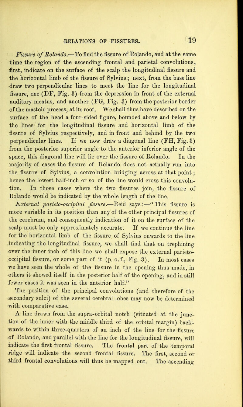 Fissure of Bolando.—To find the fissure of Eolando, and at the same time the region of the ascending frontal and parietal convolutions, first, indicate on the surface of the scalp the longitudinal fissure and the horizontal limb of the fissure of Sylvius; next, from the base line draw two perpendicular lines to meet the line for the longitudinal fissure, one (DF, Fig. 3) from the depression in front of the external auditory meatus, and another (FG, Fig. 3) from the posterior border of the mastoid process, at its root. We shall thus have described on the surface of the head a four-sided figure, bounded above and below by the lines for the longitudinal fissure and horizontal limb of the fissure of Sylvius respectively, and in front and behind by the two perpendicular lines. If we now draw a diagonal line (FH, Fig. 3) from the posterior superior angle to the anterior inferior angle of the space, this diagonal line will lie over the fissure of Rolando. In the majority of cases the fissure of Eolando does not actually run into the fissure of Sylvius, a convolution bridging across at that point; hence the lowest half-inch or so of the line would cross this convolu- tion. In those cases where the two fissures join, the fissure of Eolando would be indicated by the whole length of the line. External parieto-occipital fissure.—Eeid says :— This fissure is more variable in its position than any of the other principal fissures of the cerebrum, and consequently indication of it on the surface of the scalp must be only approximately accurate. If we continue the line for the horizontal limb of the fissure of Sylvius onwards to the line indicating the longitudinal fissure, we shall find that on trephining over the inner inch of this line we shall expose the external parieto- occipital fissure, or some part of it (p. o. f., Fig. 3). In most cases we have seen the whole of the fissure in the opening thus made, in others it showed itself in the posterior half of the opening, and in still fewer cases it was seen in the anterior half. The position of the principal convolutions (and therefore of the secondary sulci) of the several cerebral lobes may now be determined with comparative ease. A line drawn from the supra-orbital notch (situated at the junc- tion of the inner with the middle third of the orbital margin) back- wards to within three-quarters of an inch of the line for the fissure of Eolando, and parallel with the line for the longitudinal fissure, will indicate the first frontal fissure. The frontal part of the temporal ridge will indicate the second frontal fissure. The first, second or •third frontal convolutions will thus be mapped out. The ascending