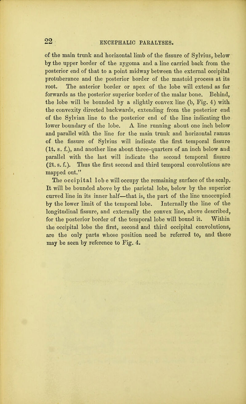 of the main trunk and horizontal limb of the fissure of Sylvius, below by the upper border of the zygoma and a line carried back from the posterior end of that to a point midway between the external occipital protuberance and the posterior border of the mastoid process at its root. The anterior border or apex of the lobe will extend as far forwards as the posterior superior border of the malar bone. Behind, the lobe will be bounded by a slightly convex line (b, Fig. 4) with the convexity directed backwards, extending from the posterior end of the Sylvian line to the posterior end of the line indicating the lower boundary of the lobe. A line running about one inch below and parallel with the line for the main trunk and horizontal ramus of the fissure of Sylvius will indicate the first temporal fissure (It. s. f.), and another line about three-quarters of an inch below and parallel with the last will indicate the second temporal fissure (2t. s. f.). Thus the first second and third temporal convolutions are mapped out. The occipital lobe will occupy the remaining surface of the scalp. It will be bounded above by the parietal lobe, below by the superior curved line in its inner half—that is, the part of the line unoccupied by the lower limit of the temporal lobe. Internally the line of the longitudinal fissure, and externally the convex line, above described, for the posterior border of the temporal lobe will bound it. Within the occipital lobe the first, second and third occipital convolutions, are the only parts whose position need be referred to, and these may be seen by reference to Fig. 4.