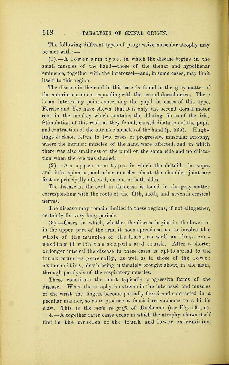 The following different types of progressive muscular atrophy may be met with :— (1) .—A lower arm type, in which the disease begins in the small muscles of the hand—those of the thenar and hypothenar eminence, together with the interossei—and, in some cases, may limit itself to this region. The disease in the cord in this case is found in the grey matter of the anterior cornu corresponding with the second dorsal nerve. There is an interesting point concerning the pupil in cases of this type. Ferrier and Yeo have shown that it is only the second dorsal motor root in the monkey which contains the dilating fibres of the iris. Stimulation of this root, as they found, caused dilatation of the pupil and contraction of the intrinsic muscles of the hand (p. 535). Hugh- lings Jackson refers to two cases of progressive muscular atrophy, where the intrinsic muscles of the hand were affected, and in which there was also smallness of the pupil on the same side and no dilata- tion when the eye was shaded. (2) .—An upper arm type, in which the deltoid, the supra and infra-spinatus, and other muscles about the shoulder joint are- first or principally affected, on one or both sides. The disease in the cord in this case is found in the grey matter corresponding with the roots of the fifth, sixth, and seventh cervical nerves. The disease may remain limited to these regions, if not altogether, certainly for very long periods. (3) .—Cases in which, whether the disease begins in the lower or in the upper part of the arm, it soon spreads so as to involve the whole of the muscles of the limb, as well as those con- necting it with the scapula and trunk. After a shorter or longer interval the disease in these cases is apt to spread to the trunk muscles generally, as well as to those of the lower extremities, death being ultimately brought about, in the main,, through paralysis of the respiratory muscles. These constitute the most typically progressive forms of the disease. When the atrophy is extreme in the interossei and muscles of the wrist the fingers become partially flexed and contracted in a peculiar manner, so as to produce a fancied resemblance to a bird's claw. This is the main en griffe of Duchenne (see Fig. 131, c). 4.—Altogether rarer cases occur in which the atrophy shows itself first in the muscles of the trunk and lower extremities,