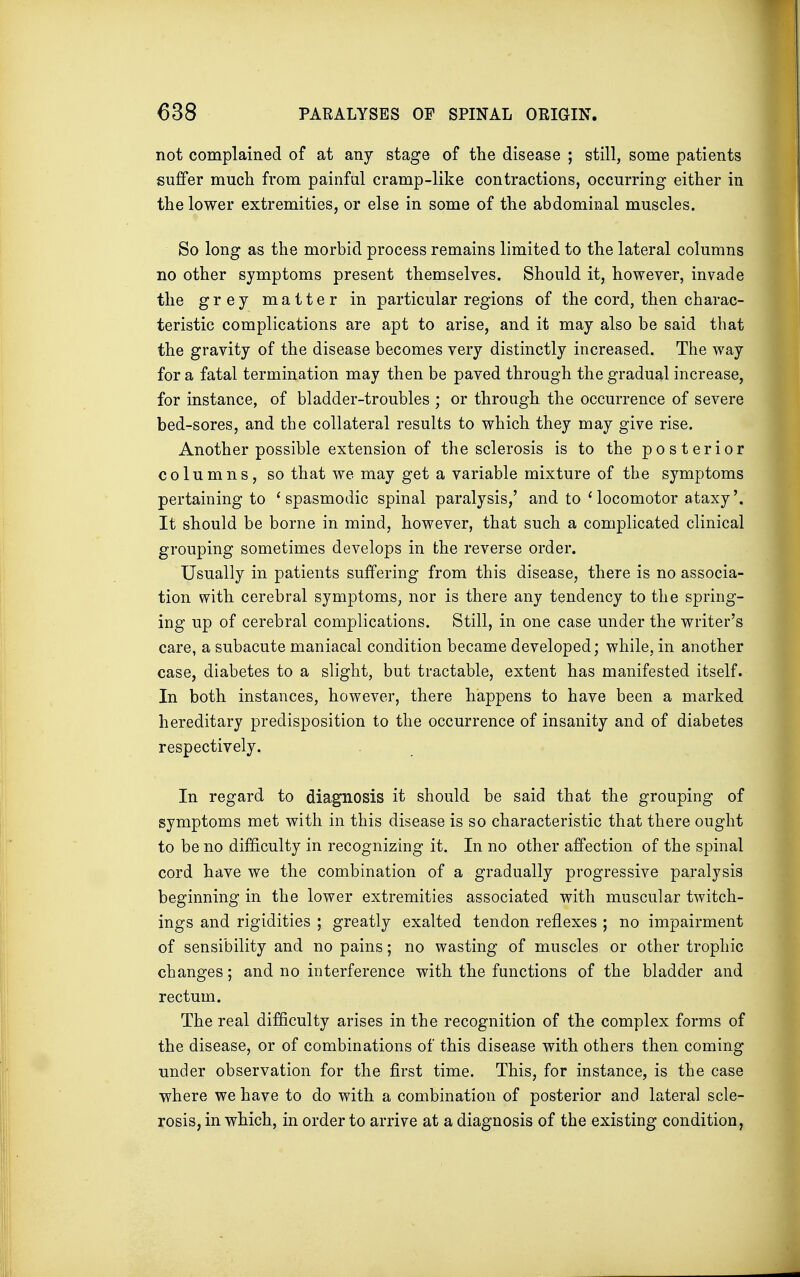 not complained of at any stage of the disease ; still, some patients suffer much from painful cramp-like contractions, occurring either in the lower extremities, or else in some of the abdominal muscles. So long as the morbid process remains limited to the lateral columns no other symptoms present themselves. Should it, however, invade the grey matter in particular regions of the cord, then charac- teristic complications are apt to arise, and it may also be said that the gravity of the disease becomes very distinctly increased. The way for a fatal termination may then be paved through the gradual increase, for instance, of bladder-troubles ; or through the occurrence of severe bed-sores, and the collateral results to which they may give rise. Another possible extension of the sclerosis is to the posterior columns, so that we may get a variable mixture of the symptoms pertaining to 'spasmodic spinal paralysis,' and to 'locomotor ataxy'. It should be borne in mind, however, that such a complicated clinical grouping sometimes develops in the reverse order. Usually in patients suffering from this disease, there is no associa- tion with cerebral symptoms, nor is there any tendency to the spring- ing up of cerebral complications. Still, in one case under the writer's care, a subacute maniacal condition became developed; while, in another case, diabetes to a slight, but tractable, extent has manifested itself. In both instances, however, there happens to have been a marked hereditary predisposition to the occurrence of insanity and of diabetes respectively. In regard to diagnosis it should be said that the grouping of symptoms met with in this disease is so characteristic that there ought to be no difficulty in recognizing it. In no other affection of the spinal cord have we the combination of a gradually progressive paralysis beginning in the lower extremities associated with muscular twitch- ings and rigidities ; greatly exalted tendon reflexes ; no impairment of sensibility and no pains; no wasting of muscles or other trophic changes; and no interference with the functions of the bladder and rectum. The real difficulty arises in the recognition of the complex forms of the disease, or of combinations of this disease with others then coming under observation for the first time. This, for instance, is the case where we have to do with a combination of posterior and lateral scle- rosis, in which, in order to arrive at a diagnosis of the existing condition,