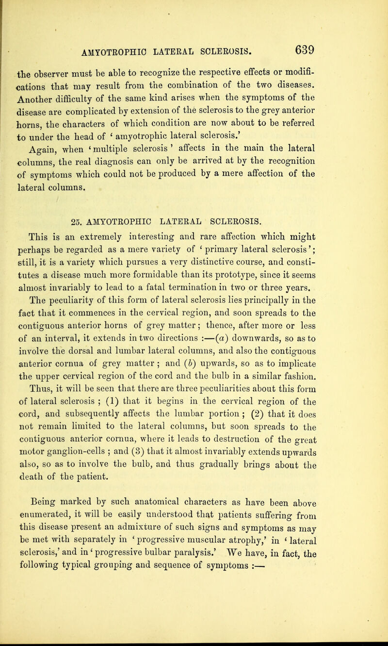 AMYOTROPHIC LATERAL SCLEROSIS. the observer must be able to recognize the respective effects or modifi- cations that may result from the combination of the two diseases. Another difficulty of the same kind arises when the symptoms of the disease are complicated by extension of the sclerosis to the grey anterior horns, the characters of which condition are now about to be referred to under the head of 1 amyotrophic lateral sclerosis.' Again, when * multiple sclerosis ' affects in the main the lateral columns, the real diagnosis can only be arrived at by the recognition of symptoms which could not be produced by a mere affection of the lateral columns. 25. AMYOTROPHIC LATERAL SCLEROSIS. This is an extremely interesting and rare affection which might perhaps be regarded as a mere variety of 1 primary lateral sclerosis'; still, it is a variety which pursues a very distinctive course, and consti- tutes a disease much more formidable than its prototype, since it seems almost invariably to lead to a fatal termination in two or three years. The peculiarity of this form of lateral sclerosis lies principally in the fact that it commences in the cervical region, and soon spreads to the contiguous anterior horns of grey matter; thence, after more or less of an interval, it extends in two directions :—(a) downwards, so as to involve the dorsal and lumbar lateral columns, and also the contiguous anterior cornua of grey matter ; and (b) upwards, so as to implicate the upper cervical region of the cord and the bulb in a similar fashion. Thus, it will be seen that there are three peculiarities about this form of lateral sclerosis ; (1) that it begins in the cervical region of the cord, and subsequently affects the lumbar portion ; (2) that it does not remain limited to the lateral columns, but soon spreads to the contiguous anterior cornua, where it leads to destruction of the great motor ganglion-cells ; and (3) that it almost invariably extends upwards also, so as to involve the bulb, and thus gradually brings about the death of the patient. Being marked by such anatomical characters as have been above enumerated, it will be easily understood that patients suffering from this disease present an admixture of such signs and symptoms as may be met with separately in ' progressive muscular atrophy,' in ' lateral sclerosis,' and ini progressive bulbar paralysis.' We have, in fact, the following typical grouping and sequence of symptoms :—