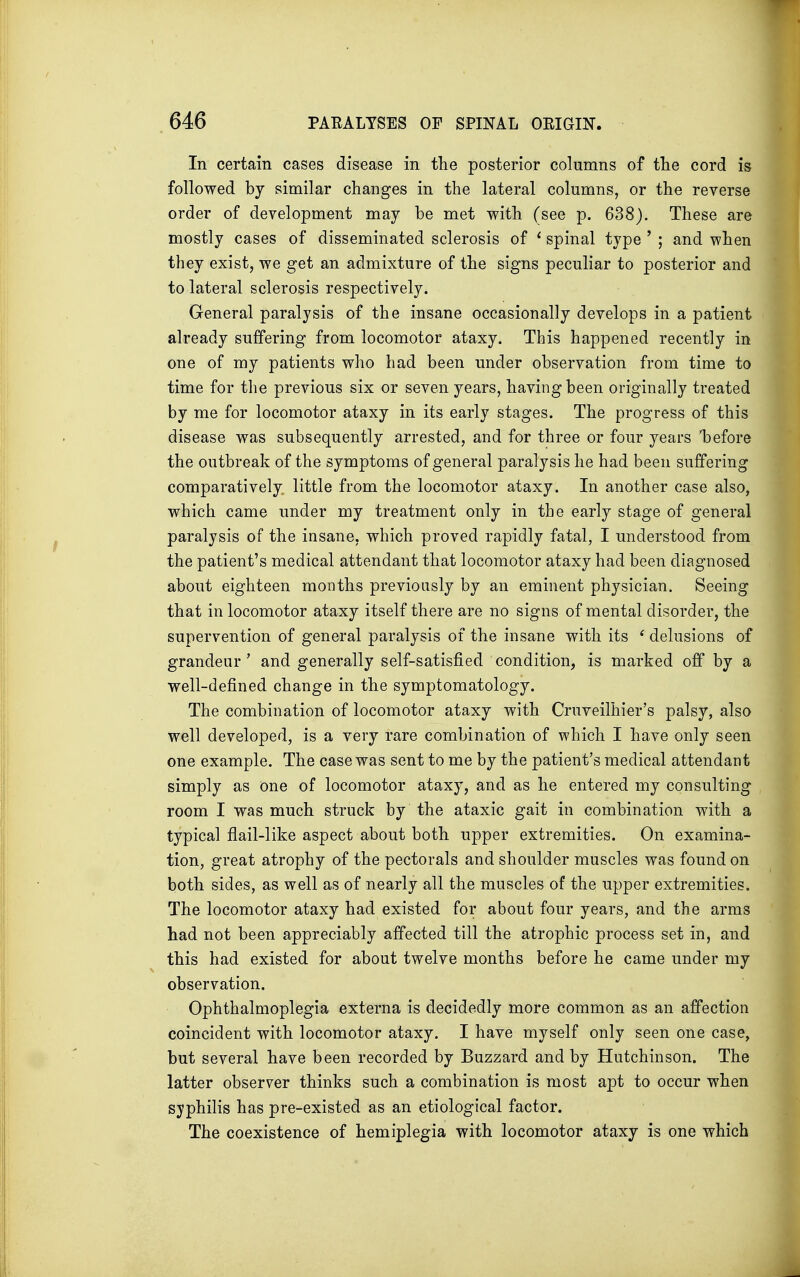 In certain cases disease in the posterior columns of the cord is followed by similar changes in the lateral columns, or the reverse order of development may be met with (see p. 638). These are mostly cases of disseminated sclerosis of ' spinal type ' ; and when they exist, we get an admixture of the signs peculiar to posterior and to lateral sclerosis respectively. General paralysis of the insane occasionally develops in a patient already suffering from locomotor ataxy. This happened recently in one of my patients who had been under observation from time to time for the previous six or seven years, having been originally treated by me for locomotor ataxy in its early stages. The progress of this disease was subsequently arrested, and for three or four years before the outbreak of the symptoms of general paralysis he had been suffering comparatively little from the locomotor ataxy. In another case also, which came under my treatment only in the early stage of general paralysis of the insane, which proved rapidly fatal, I understood from the patient's medical attendant that locomotor ataxy had been diagnosed about eighteen months previously by an eminent physician. Seeing that in locomotor ataxy itself there are no signs of mental disorder, the supervention of general paralysis of the insane with its ( delusions of grandeur' and generally self-satisfied condition, is marked off by a well-defined change in the symptomatology. The combination of locomotor ataxy with Cruveilhier's palsy, also well developed, is a very rare combination of which I have only seen one example. The case was sent to me by the patient's medical attendant simply as one of locomotor ataxy, and as he entered my consulting room I was much struck by the ataxic gait in combination with a typical flail-like aspect about both upper extremities. On examina- tion, great atrophy of the pectorals and shoulder muscles was found on both sides, as well as of nearly all the muscles of the upper extremities. The locomotor ataxy had existed for about four years, and the arms had not been appreciably affected till the atrophic process set in, and this had existed for about twelve months before he came under my observation. Ophthalmoplegia externa is decidedly more common as an affection coincident with locomotor ataxy. I have myself only seen one case, but several have been recorded by Buzzard and by Hutchinson. The latter observer thinks such a combination is most apt to occur when syphilis has pre-existed as an etiological factor. The coexistence of hemiplegia with locomotor ataxy is one which