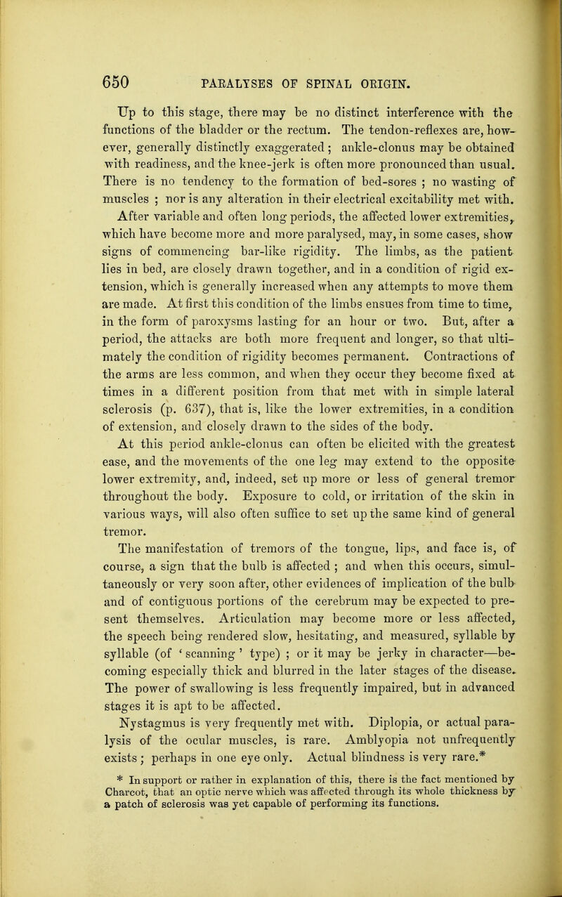 Up to this stage, there may be no distinct interference with the functions of the bladder or the rectum. The tendon-reflexes are, how- ever, generally distinctly exaggerated ; ankle-clonus may be obtained with readiness, and the knee-jerk is often more pronounced than usual. There is no tendency to the formation of bed-sores ; no wasting of muscles ; nor is any alteration in their electrical excitability met with. After variable and often long periods, the affected lower extremities,, which have become more and more paralysed, may, in some cases, show signs of commencing bar-like rigidity. The limbs, as the patient lies in bed, are closely drawn together, and in a condition of rigid ex- tension, which is generally increased when any attempts to move them are made. At first this condition of the limbs ensues from time to timer in the form of paroxysms lasting for an hour or two. But, after a period, the attacks are both more frequent and longer, so that ulti- mately the condition of rigidity becomes permanent. Contractions of the arms are less common, and when they occur they become fixed at times in a different position from that met with in simple lateral sclerosis (p. 637), that is, like the lower extremities, in a condition of extension, and closely drawn to the sides of the body. At this period ankle-clonus can often be elicited with the greatest ease, and the movements of the one leg may extend to the opposite- lower extremity, and, indeed, set up more or less of general tremor throughout the body. Exposure to cold, or irritation of the skin in various ways, will also often suffice to set up the same kind of general tremor. The manifestation of tremors of the tongue, lips, and face is, of course, a sign that the bulb is affected ; and when this occurs, simul- taneously or very soon after, other evidences of implication of the bulb and of contiguous portions of the cerebrum may be expected to pre- sent themselves. Articulation may become more or less affected, the speech being rendered slow, hesitating, and measured, syllable by syllable (of ' scanning ' type) ; or it may be jerky in character—be- coming especially thick and blurred in the later stages of the disease. The power of swallowing is less frequently impaired, but in advanced stages it is apt to be affected. Nystagmus is very frequently met with. Diplopia, or actual para- lysis of the ocular muscles, is rare. Amblyopia not unfrequently exists ; perhaps in one eye only. Actual blindness is very rare.* * In support or rather in explanation of this, there is the fact mentioned by Charcot, that an optic nerve which was affected through its whole thickness by a patch of sclerosis was yet capable of performing its functions.