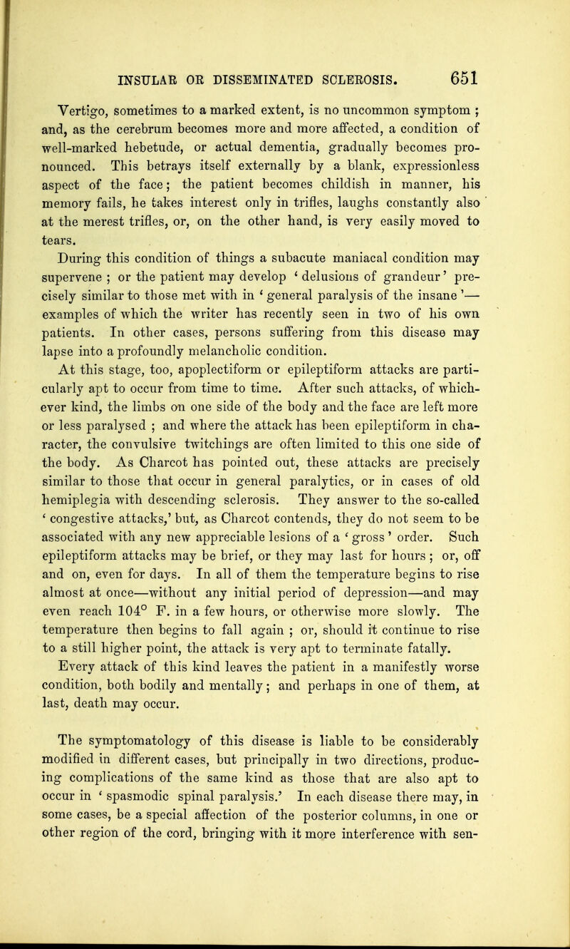 Vertigo, sometimes to a marked extent, is no uncommon symptom ; and, as the cerebrum becomes more and more affected, a condition of well-marked hebetude, or actual dementia, gradually becomes pro- nounced. This betrays itself externally by a blank, expressionless aspect of the face; the patient becomes childish in manner, his memory fails, he takes interest only in trifles, laughs constantly also at the merest trifles, or, on the other hand, is very easily moved to tears. During this condition of things a subacute maniacal condition may supervene ; or the patient may develop 1 delusions of grandeur' pre- cisely similar to those met with in 1 general paralysis of the insane '— examples of which the writer has recently seen in two of his own patients. In other cases, persons suffering from this disease may lapse into a profoundly melancholic condition. At this stage, too, apoplectiform or epileptiform attacks are parti- cularly apt to occur from time to time. After such attacks, of which- ever kind, the limbs on one side of the body and the face are left more or less paralysed ; and where the attack has been epileptiform in cha- racter, the convulsive twitchings are often limited to this one side of the body. As Charcot has pointed out, these attacks are precisely similar to those that occur in general paralytics, or in cases of old hemiplegia with descending sclerosis. They answer to the so-called ' congestive attacks,' but, as Charcot contends, they do not seem to be associated with any new appreciable lesions of a ' gross ' order. Such epileptiform attacks may be brief, or they may last for hours ; or, off and on, even for days. In all of them the temperature begins to rise almost at once—without any initial period of depression—and may even reach 104° F. in a few hours, or otherwise more slowly. The temperature then begins to fall again ; or, should it continue to rise to a still higher point, the attack is very apt to terminate fatally. Every attack of this kind leaves the patient in a manifestly worse condition, both bodily and mentally; and perhaps in one of them, at last, death may occur. The symptomatology of this disease is liable to be considerably modified in different cases, but principally in two directions, produc- ing complications of the same kind as those that are also apt to occur in ' spasmodic spinal paralysis.' In each disease there may, in some cases, be a special affection of the posterior columns, in one or other region of the cord, bringing with it more interference with sen-