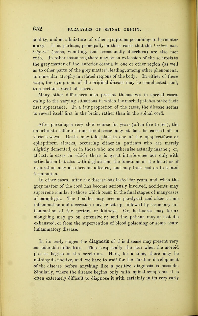 sibility, and an admixture of other symptoms pertaining to locomotor ataxy. It is, perhaps, principally in these cases that the 1 crises gas- triques' (pains, vomiting, and occasionally diarrhoea) are also met with. In other instances, there may be an extension of the sclerosis to the grey matter of the anterior cornua in one or other region (as well as to other parts of the grey matter), leading, among other phenomena, to muscular atrophy in related regions of the body. In either of these ways, the symptoms of the original disease may be complicated, and, to a certain extent, obscured. Many other differences also present themselves in special cases, owing to the varying situations in which the morbid patches make their first appearance. In a fair proportion of the cases, the disease seems to reveal itself first in the brain, rather than in the spinal cord. After pursuing a very slow course for years (often five to ten), the unfortunate sufferers from this disease may at last be carried off in various ways. Death may take place in one of the apoplectiform or epileptiform attacks, occurring either in patients who are merely slightly demented, or in those who are otherwise actually insane ; or, at last, in cases in which there is great interference not only with articulation but also with deglutition, the functions of the heart or of respiration may also become affected, and may thus lead on to a fatal termination. In other cases, after the disease has lasted for years, and when the grey matter of the cord has become seriously involved, accidents may supervene similar to those which occur in the final stages of many cases of paraplegia. The bladder may become paralysed, and after a time inflammation and ulceration may be set up, followed by secondary in- flammation of the ureters or kidneys. Or, bed-sores may form; sloughing may go on extensively; and the patient may at last die exhausted, or from the supervention of blood poisoning or some acute inflammatory disease. In its early stages the diagnosis of this disease may present very considerable difficulties. This is especially the case when the morbid process begins in the cerebrum. Here, for a time, there may be nothing distinctive, and we have to wait for the further development of the disease before anything like a positive diagnosis is possible. Similarly, where the disease begins only with spinal symptoms, it is often extremely difficult to diagnose it with certainty in its very early