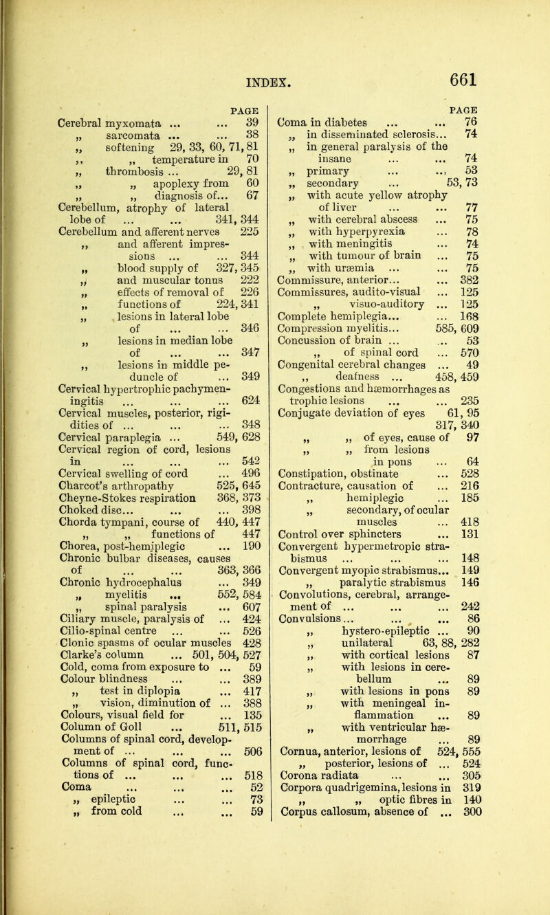 PAGE Cerebral myxomata ... ... 39 „ sarcomata ... ... 38 softening 29, 33, 60, 71,81 „ temperature in 70 „ thrombosis ... 29,81 „ „ apoplexy from 60 „ „ diagnosis of... 67 Cerebellum, atrophy of lateral lobe of 341,344 Cerebellum and afferent nerves 225 ,, and afferent impres- sions ... ... 344 blood supply of 327, 345 „ and muscular tonus 222 „ effects of removal of 226 functions of 224, 341 „ lesions in lateral lobe of 346 „ lesions in median lobe of 347 „ lesions in middle pe- duncle of ... 349 Cervical hypertrophic pachymen- ingitis ... ... ... 624 Cervical muscles, posterior, rigi- dities of ... ... ... 348 Cervical paraplegia ... 549, 628 Cervical region of cord, lesions in ... 542 Cervical swelling of cord ... 496 Charcot's arthropathy 525, 645 Cheyne-Stokes respiration 368, 373 Choked disc... ... ... 398 Chorda tympani, course of 440, 447 „ „ functions of 447 Chorea, post-hemiplegic ... 190 Chronic bulbar diseases, causes of 363,366 Chronic hydrocephalus ... 349 „ myelitis ... 552, 584 „ spinal paralysis ... 607 Ciliary muscle, paralysis of ... 424 Cilio-spinal centre ... ... 526 Clonic spasms of ocular muscles 428 Clarke's column ... 501, 504, 527 Cold, coma from exposure to ... 59 Colour blindness ... ... 389 „ test in diplopia ... 417 „ vision, diminution of ... 388 Colours, visual field for ... 135 Column of Goll ... 511,515 Columns of spinal cord, develop- ment of ... ... ... 506 Columns of spinal cord, func- tions of ... ... ... 518 Coma ... ... ... 52 „ epileptic ... ... 73 „ from cold ... ... 59 PAGE Coma in diabetes ... ... 76 „ in disseminated sclerosis... 74 „ in general paralysis of the insane ... ... 74 „ primary ... 53 „ secondary ... 53, 73 „ with acute yellow atrophy of liver ... ... 77 „ with cerebral abscess ... 75 „ with hyperpyrexia ... 78 „ with meningitis ... 74 „ with tumour of brain ... 75 „ with uraemia ... ... 75 Commissure, anterior... ... 382 Commissures, audito-visual ... 125 „ visuo-auditory ... 125 Complete hemiplegia... ... 168 Compression myelitis... 585, 609 Concussion of brain ... ... 53 „ of spinal cord ... 570 Congenital cerebral changes ... 49 ,, deafness ... 458,459 Congestions and haemorrhages as trophic lesions ... ... 235 Conjugate deviation of eyes 61, 95 317, 340 „ „ of eyes, cause of 97 „ „ from lesions in pons ... 64 Constipation, obstinate ... 528 Contracture, causation of ... 216 „ hemiplegic ... 185 „ secondary, of ocular muscles ... 418 Control over sphincters ... 131 Convergent hypermetropic stra- bismus ... ... ... 148 Convergent myopic strabismus... 149 „ paralytic strabismus 146 Convolutions, cerebral, arrange- ment of ... ... ... 242 Convulsions... ... ... 86 „ hystero-epileptic ... 90 unilateral 63, 88, 282 „ with cortical lesions 87 „ with lesions in cere- bellum ... 89 „ with lesions in pons 89 „ with meningeal in- flammation ... 89 „ with ventricular hae- morrhage ... 89 Cornua, anterior, lesions of 524, 555 „ posterior, lesions of ... 524 Corona radiata ... ... 305 Corpora quadrigemina, lesions in 319 „ „ optic fibres in 140 Corpus callosum, absence of ... 300