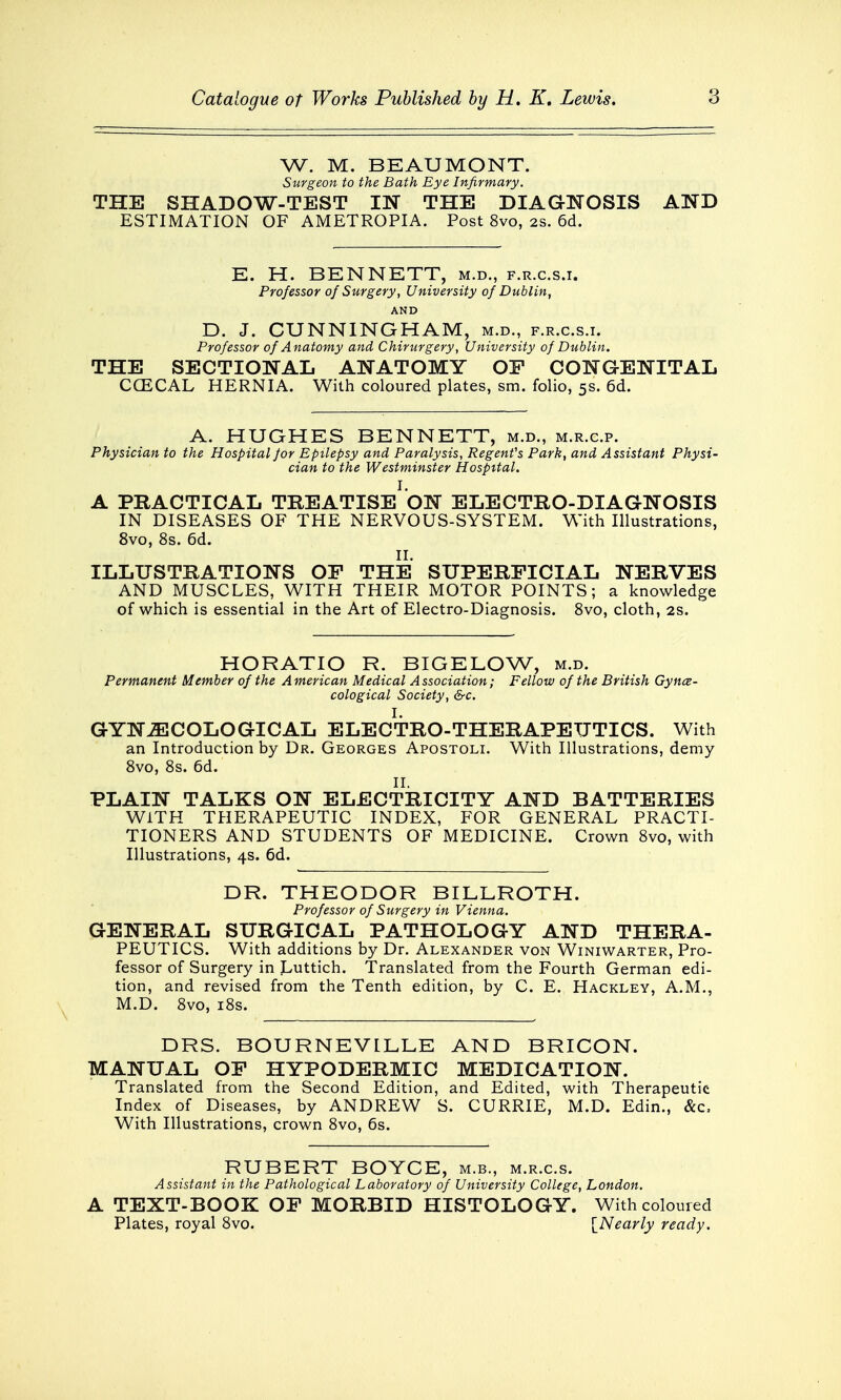 W. M. BEAUMONT. Surgeon to the Bath Eye Infirmary. THE SHADOW-TEST IN THE DIAGNOSIS AND ESTIMATION OF AMETROPIA. Post 8vo, 2s. 6d. E. H. BENNETT, m.d., f.r.c.s.i. Professor of Surgery, University of Dublin, AND D. J. CUNNINGHAM, m.d., f.r.c.s.i. Professor of Anatomy and Chirurgery, University of Dublin. THE SECTIONAL ANATOMY OP CONGENITAL CCECAL HERNIA. With coloured plates, sm. folio, 5s. 6d. A. HUGHES BENNETT, m.d., m.r.c.p. Physician to the Hospital /or Epilepsy and Paralysis, Regent's Park, and Assistant Physi- cian to the Westminster Hospital. i. A PRACTICAL TREATISE ON ELECTRO-DIAGNOSIS IN DISEASES OF THE NERVOUS-SYSTEM. With Illustrations, 8vo, 8s. 6d. II. ILLUSTRATIONS OP THE SUPERFICIAL NERVES AND MUSCLES, WITH THEIR MOTOR POINTS; a knowledge of which is essential in the Art of Electro-Diagnosis. 8vo, cloth, 2s. HORATIO R. BIGELOW, m.d. Permanent Member of the American Medical Association; Fellow of the British Gynae- cological Society, &c. GYNAECOLOGICAL ELECTRO-THERAPEUTICS. With an Introduction by Dr. Georges Apostoli. With Illustrations, demy 8vo, 8s. 6d. PLAIN TALKS ON ELECTRICITY AND BATTERIES WITH THERAPEUTIC INDEX, FOR GENERAL PRACTI- TIONERS AND STUDENTS OF MEDICINE. Crown 8vo, with Illustrations, 4s. 6d. DR. THEODOR BILLROTH. Professor of Surgery in Vienna. GENERAL SURGICAL PATHOLOGY AND THERA- PEUTICS. With additions by Dr. Alexander von Winiwarter, Pro- fessor of Surgery in Luttich. Translated from the Fourth German edi- tion, and revised from the Tenth edition, by C. E. Hackley, A.M., M.D. 8vo, 18s. DRS. BOURNEV1LLE AND BRICON. MANUAL OF HYPODERMIC MEDICATION. Translated from the Second Edition, and Edited, with Therapeutic Index of Diseases, by ANDREW S. CURRIE, M.D. Edin., &c, With Illustrations, crown 8vo, 6s. RUBERT BOYCE, m.b., m.r.cs. Assistant in the Pathological Laboratory of University College, London. A TEXT-BOOK OP MORBID HISTOLOGY. With coloured Plates, royal 8vo. {Nearly ready.
