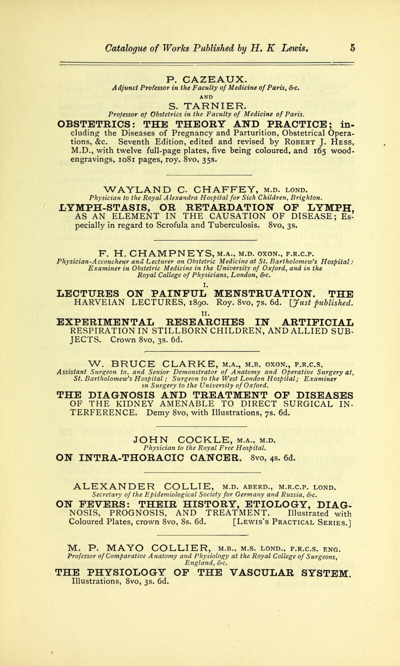 P. CAZEAUX. A djunct Professor in the Faculty of Medicine of Paris, &c. AND S. TARNIER. Professor of Obstetrics in the Faculty of Medicine of Paris. OBSTETRICS: THE THEORY AND PRACTICE; in- cluding the Diseases of Pregnancy and Parturition, Obstetrical Opera- tions, &c. Seventh Edition, edited and revised by Robert J. Hess, M.D., with twelve full-page plates, five being coloured, and 165 wood- engravings, 1081 pages, roy. 8vo, 35s. WAYLAND C CHAFFEY, m.d. lond. Physician to the Royal A lexandra Hospital for Sick Children, Brighton. LYMPH-STASIS, OR RETARDATION OF LYMPH, AS AN ELEMENT IN THE CAUSATION OF DISEASE; Es- pecially in regard to Scrofula and Tuberculosis. 8vo, 3s. F. H. CHAMPNEYS, m.a., m.d. oxon., f.r.c.p. Physician-Accoucheur and Lecturer on Obstetric Medicine at St. Bartholomew's Hospital: Examiner in Obstetric Medicine in the University of Oxford, and in the Royal College of Physicians, London, &c. I. LECTURES ON PAINFUL MENSTRUATION. THE HARVEIAN LECTURES, 1890. Roy. 8vo, 7s. 6d. [Just published. EXPERIMENTAL RESEARCHES IN ARTIFICIAL RESPIRATION IN STILLBORN CHILDREN, AND ALLIED SUB- JECTS. Crown 8vo, 3s. 6d. W. BRUCE CLARKE, m.a., m.b. oxon., f.r.c.s. Assistant Surgeon to, and Senior Demonstrator of Anatomy and Operative Surgery at, St. Bartholomew'1 s Hospital; Surgeon to the West London Hospital; Examiner tn Surgery to the University of Oxford. THE DIAGNOSIS AND TREATMENT OF DISEASES OF THE KIDNEY AMENABLE TO DIRECT SURGICAL IN- TERFERENCE. Demy 8vo, with Illustrations, 7s. 6d. JOHN COCKLE, m.a., m.d. Physician to the Royal Free Hospital. ON INTRA-THORACIC CANCER. 8vo, 4s. 6d. ALEXANDER COLLIE, m.d. aberd., m.r.c.p. lond. Secretary of the Epidemiological Society for Germany and Russia, &c. ON FEVERS: THEIR HISTORY, ETIOLOGY, DIAG- NOSIS, PROGNOSIS, AND TREATMENT. Illustrated with Coloured Plates, crown 8vo, 8s. 6d. [Lewis's Practical Series.] M. P. MAYO COLLIER, m.b., m.s. lond., f.r.c.s. eng. Professor of Comparative Anatomy and Physiology at the Royal College of Surgeons, England, &c. THE PHYSIOLOGY OF THE VASCULAR SYSTEM. Illustrations, 8vo, 3s. 6d.