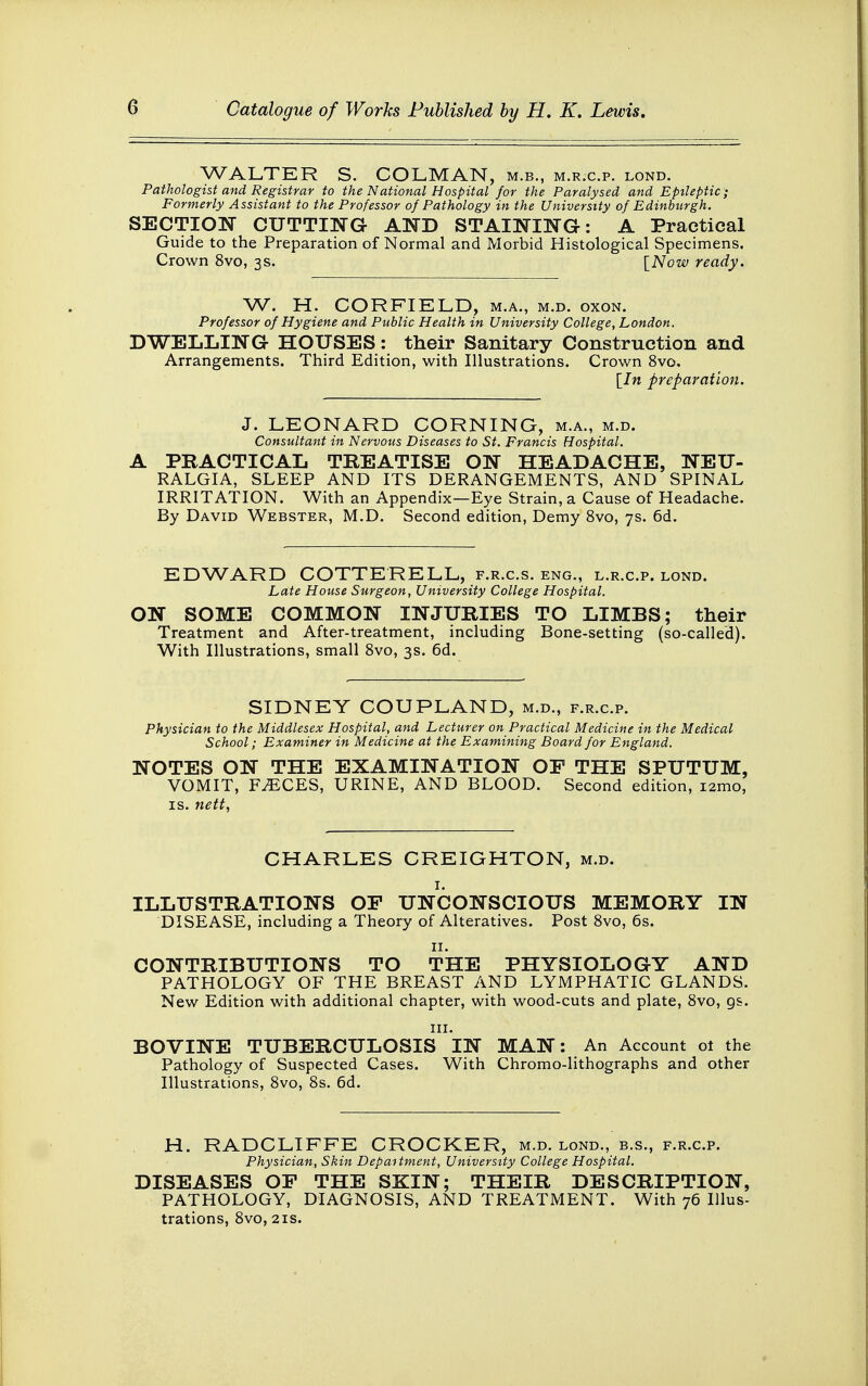 WALTER S. COLMAN, m.b., m.r.c.p. lond. Pathologist and Registrar to the National Hospital for the Paralysed and Epileptic; Formerly Assistant to the Professor of Pathology in the University of Edinburgh. SECTION CUTTING AND STAINING: A Practical Guide to the Preparation of Normal and Morbid Histological Specimens. Crown 8vo, 3s. [Now ready. W. H. CORFIELD, m.a., m.d. oxon. Professor of Hygiene and Public Health in University College, London. DWELLING HOUSES: their Sanitary Construction and Arrangements. Third Edition, with Illustrations. Crown 8vo. [7n preparation. J. LEONARD CORNING, m.a., m.d. Consultant in Nervous Diseases to St. Francis Hospital. A PRACTICAL TREATISE ON HEADACHE, NEU- RALGIA, SLEEP AND ITS DERANGEMENTS, AND SPINAL IRRITATION. With an Appendix—Eye Strain, a Cause of Headache. By David Webster, M.D. Second edition, Demy 8vo, 7s. 6d. EDWARD COTTE'RELL, f.r.c.s. eng., l.r.c.p. lond. Late House Surgeon, University College Hospital. ON SOME COMMON INJURIES TO LIMBS; their Treatment and After-treatment, including Bone-setting (so-called). With Illustrations, small 8vo, 3s. 6d. M.D., F.R.C.P. Physician to the Middlesex Hospital, and Lecturer on Practical Medicine in the Medical School; Examiner in Medicine at the Examining Board for England. NOTES ON THE EXAMINATION OF THE SPUTUM, VOMIT, F^CES, URINE, AND BLOOD. Second edition, i2mo, is. nett, CHARLES CREIGHTON, m.d. ILLUSTRATIONS OP UNCONSCIOUS MEMORY IN DISEASE, including a Theory of Alteratives. Post 8vo, 6s. CONTRIBUTIONS TO THE PHYSIOLOGY AND PATHOLOGY OF THE BREAST AND LYMPHATIC GLANDS. New Edition with additional chapter, with wood-cuts and plate, 8vo, gs. in. BOVINE TUBERCULOSIS IN MAN: An Account 01 the Pathology of Suspected Cases. With Chromo-lithographs and other Illustrations, 8vo, 8s. 6d. H. RADCLIFFE CROCKER, m.d. lond., b.s., f.r.c.p. Physician, Skin Depaitment, University College Hospital. DISEASES OP THE SKIN; THEIR DESCRIPTION, PATHOLOGY, DIAGNOSIS, AND TREATMENT. With 76 Illus- trations, 8vo, 2is.
