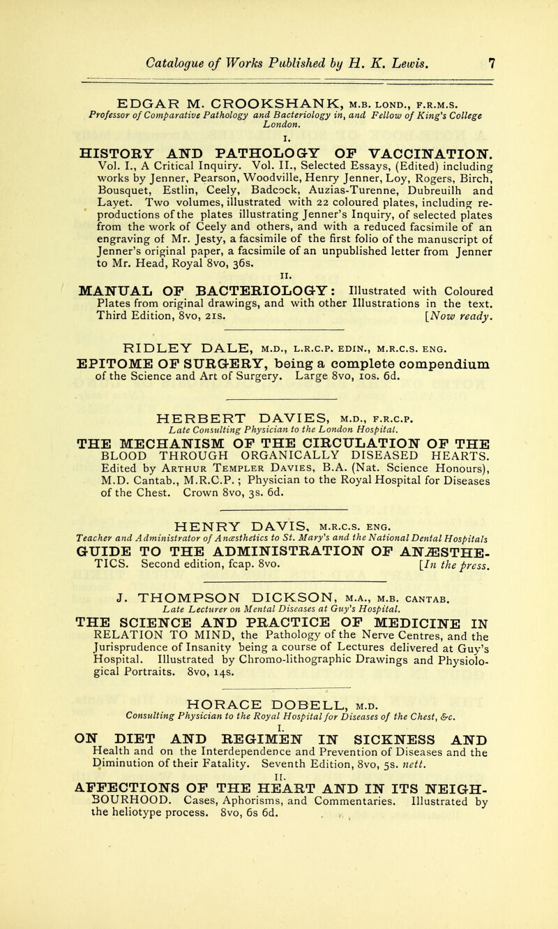 EDGAR M. CROOKSHANK, m.b. lond., f.r.m.s. Professor of Comparative Pathology and Bacteriology in, and Fellow of King's College London. I. HISTORY AND PATHOLOGY OP VACCINATION. Vol. I., A Critical Inquiry. Vol. II., Selected Essays, (Edited) including works by Jenner, Pearson, Woodville, Henry Jenner, Loy, Rogers, Birch, Bousquet, Estlin, Ceely, Badcock, Auzias-Turenne, Dubreuilh and Layet. Two volumes, illustrated with 22 coloured plates, including re- productions of the plates illustrating Jenner's Inquiry, of selected plates from the work of Ceely and others, and with a reduced facsimile of an engraving of Mr. Jesty, a facsimile of the first folio of the manuscript of Jenner's original paper, a facsimile of an unpublished letter from Jenner to Mr. Head, Royal 8vo, 36s. 11. MANUAL OP BACTERIOLOGY: Illustrated with Coloured Plates from original drawings, and with other Illustrations in the text. Third Edition, 8vo, 21s. [Now ready. RIDLEY DALE, m.d., l.r.c.p. edin., m.r.c.s. eng. EPITOME OP SURGERY, being a complete compendium of the Science and Art of Surgery. Large 8vo, 10s. 6d. HERBERT DAVIES, m.d., f.r.c.p. Late Consulting Physician to the London Hospital. THE MECHANISM OP THE CIRCULATION OP THE BLOOD THROUGH ORGANICALLY DISEASED HEARTS. Edited by Arthur Templer Davies, B.A. (Nat. Science Honours), M.D. Cantab., M.R.C.P.; Physician to the Royal Hospital for Diseases of the Chest. Crown 8vo, 3s. 6d. HENRY DAVIS, m.r.c.s. eng. Teacher and Administrator of Ancesthetics to St. Mary's and the National Dental Hospitals GUIDE TO THE ADMINISTRATION OP ANAESTHE- TICS. Second edition, fcap. 8vo. [In the press. J. THOMPSON DICKSON, m.a., m.b. cantab. Late Lecturer on Mental Diseases at Guy's Hospital. THE SCIENCE AND PRACTICE OP MEDICINE IN RELATION TO MIND, the Pathology of the Nerve Centres, and the Jurisprudence of Insanity being a course of Lectures delivered at Guy's Hospital. Illustrated by Chromo-lithographic Drawings and Physiolo- gical Portraits. 8vo, 14s. HORACE DOBELL, m.d. Consulting Physician to the Royal Hospital for Diseases of the Chest, &c. t ON DIET AND REGIMEN IN SICKNESS AND Health and on the Interdependence and Prevention of Diseases and the Diminution of their Fatality. Seventh Edition, 8vo, 5s. nett. _ IL APPECTIONS OP THE HEART AND IN ITS NEIGH- BOURHOOD. Cases, Aphorisms, and Commentaries. Illustrated by the heliotype process. 8vo, 6s 6d.