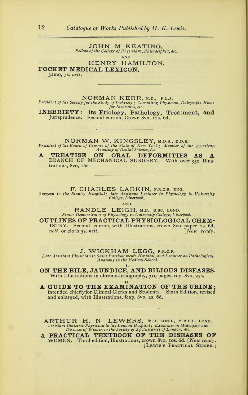 JOHN M KEATING, Fellow of the College of Physicians, Philadelphia, &c. AND HENRY HAMILTON. POCKET MEDICAL LEXICON. 32mo, 3s. nett. NORMAN KERR, m.d., f.l.s. President of the Society for the Study of Inebriety ; Consulting Physician, Dalrymple Home for Inebnates, etc. INEBRIETY: its Etiology, Pathology, Treatment, and Jurisprudence. Second edition, Crown 8vo, 12s. 6d. NORMAN W. KINGSLEY, m.d.s., d.d.s. President of the Board of Censors of the State of New York; Member of the American Academy of Dental Science, &c. A TREATISE ON ORAL DEFORMITIES AS A BRANCH OF MECHANICAL SURGERY. With over 350 Illus- trations, 8vo, 16s. F. CHARLES LARKIN, f.r.c.s. eng. Surgeon to the Stanley Hospital; late Assistant Lecturer in Physiology in University College, Liverpool, AND RANDLE LEIGH, m.b., b.sc. lond. Senior Demonstrator of Physiology in University College, Liverpool. OUTLINES OF PRACTICAL PHYSIOLOGICAL CHEM- ISTRY. Second edition, with Illustrations, crown 8vo, paper 2s. 6d. nett, or cloth 3s. nett. [Now ready. J. WICKHAM LEGG, f.r.c.p. Late Assistant Physician to Saint Bartholomew's Hospital, and Lecturer on Pathological Anatomy in the Medical School. ON THE BILE, JAUNDICE1, AND BILIOUS DISEASES. With Illustrations in chromo-lithography, 719 pages, roy. 8vo, 25s. A GUIDE TO THE EXAMINATION OF THE URINE; intended chieflyfor Clinical Clerks and Students. Sixth Edition, revised and enlarged, with Illustrations, fcap. 8vo, 2s. 6d. ARTHUR H. N. LEWERS, m.d. lond., m.r.c.p. lond. Assistant Obstetric Physician to the London Hospital; Examiner in Midwifery and Diseases of Women to the Society of Apothecaries of London, &c. A PRACTICAL TEXTBOOK OF THE DISEASES OF WOMEN. Third edition, Illustrations, crown 8vo, 10s. 6d. [Now ready. [Lewis's Practical Series.]