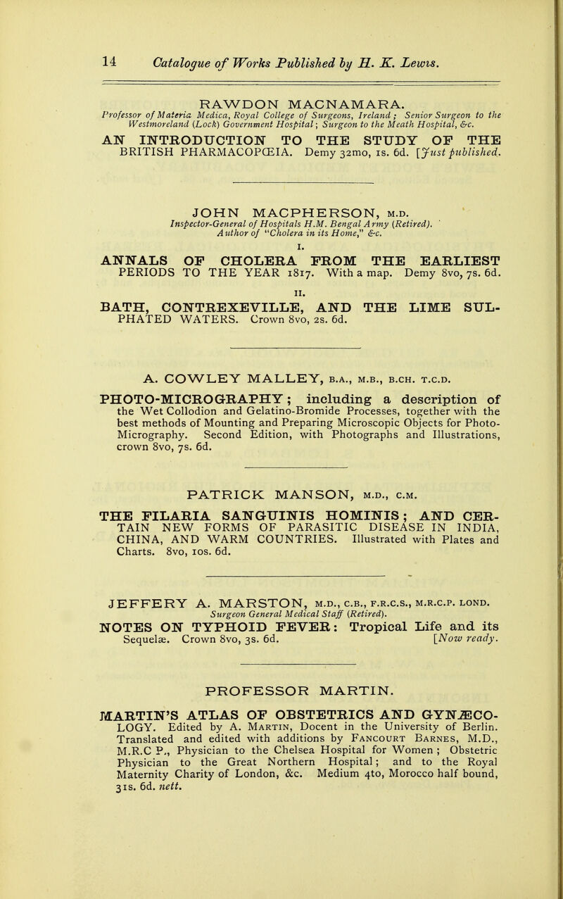 RAWDON MACNAMARA. Professor of Materia Medica, Royal College of Surgeons, Ireland; Senior Surgeon to the Westmoreland {Lock) Government Hospital; Surgeon to the Meath Hospital, &c. AN INTRODUCTION TO THE STUDY OP THE BRITISH PHARMACOPOEIA. Demy 32mo, is. 6d. [Just published. JOHN MACPHERSON, m.d. Inspector-General of Hospitals H.M. Bengal Army (Retired). Author of '■'■Cholera in its Home &c. ANNALS OF CHOLERA PROM THE EARLIEST PERIODS TO THE YEAR 1817. With a map. Demy 8vo, 7s. 6d. 11. BATH, CONTREXEVILLE, AND THE LIME SUL- PHATED WATERS. Crown 8vo, 2s. 6d. A. COWLEY MALLEY, b.a., m.b., b.ch. t.c.d. PHOTO-MICROGRAPHY; including a description of the Wet Collodion and Gelatino-Bromide Processes, together with the best methods of Mounting and Preparing Microscopic Objects for Photo- Micrography. Second Edition, with Photographs and Illustrations, crown 8vo, 7s. 6d. PATRICK MANSON, m.d., cm. THE PILARIA SANGUINIS HOMINIS; AND CER- TAIN NEW FORMS OF PARASITIC DISEASE IN INDIA, CHINA, AND WARM COUNTRIES. Illustrated with Plates and Charts. 8vo, 10s. 6d. JEFFERY A. MARSTON, m.d., c.b., f.r.c.s., m.r.c.p. lond. Surgeon General Medical Staff (Retired). NOTES ON TYPHOID PEVER: Tropical Life and its Sequelae. Crown 8vo, 3s. 6d. [Now ready. PROFESSOR MARTIN. MARTIN'S ATLAS OP OBSTETRICS AND GYNAECO- LOGY. Edited by A. Martin, Docent in the University of Berlin. Translated and edited with additions by Fancourt Barnes, M.D., M.R.C P., Physician to the Chelsea Hospital for Women ; Obstetric Physician to the Great Northern Hospital; and to the Royal Maternity Charity of London, &c. Medium 4to, Morocco half bound, 3is. 6d. nett.