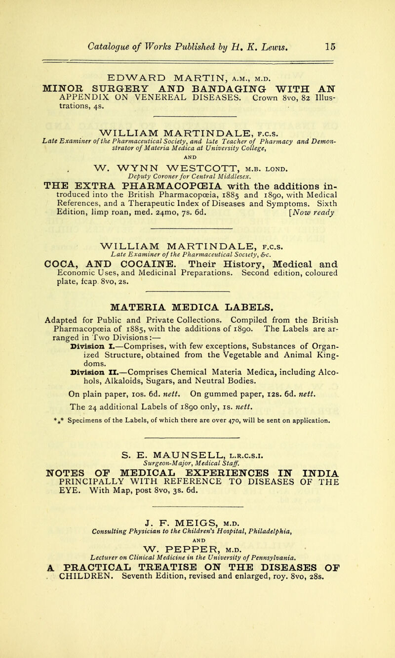 EDWARD MARTIN, a.m., m.d. MINOR SURGERY AND BANDAGING- WITH AN APPENDIX ON VENEREAL DISEASES. Crown 8vo, 82 Illus- trations, 4s. WILLIAM MARTIN DALE, f.c.s. Late Examiner of the Pharmaceutical Society, and late Teacher of Pharmacy and Demon- strator of Materia Medica at University College, AND W. WYNN WESTCOTT, m.b. lond. Deputy Coroner for Central Middlesex. THE EXTRA PHARMACOPOEIA with the additions in- troduced into the British Pharmacopoeia, 1885 and 1890, with Medical References, and a Therapeutic Index of Diseases and Symptoms. Sixth Edition, limp roan, med. 241110, 7s. 6d. [Now ready WILLIAM MARTIN DALE, f.c.s. Late Examiner of the Pharmaceutical Society, &c. COCA, AND COCAINE. Their History, Medical and Economic Uses, and Medicinal Preparations. Second edition, coloured plate, fcap 8vo, 2s. MATERIA MEDICA LABELS. Adapted for Public and Private Collections. Compiled from the British Pharmacopoeia of 1885, with the additions of 1890. The Labels are ar- ranged in Two Divisions:— Division I.—Comprises, with few exceptions, Substances of Organ- ized Structure, obtained from the Vegetable and Animal King- doms. Division II.—Comprises Chemical Materia Medica, including Alco- hols, Alkaloids, Sugars, and Neutral Bodies. On plain paper, 10s. 6d. nett. On gummed paper, 12s. 6d. nett. The 24 additional Labels of i8go only, is. nett. *M* Specimens of the Labels, of which there are over 470, will be sent on application. S. E. MAUN SELL, l.r.c.s.i. Surgeon-Major, Medical Staff. NOTES OP MEDICAL EXPERIENCES IN INDIA PRINCIPALLY WITH REFERENCE TO DISEASES OF THE EYE. With Map, post 8vo, 3s. 6d. J. F. MEIGS, m.d. Consulting Physician to the Children's Hospital, Philadelphia, AND W. PEPPER, m.d. Lecturer on Clinical Medicine in the University of Pennsylvania. A PRACTICAL TREATISE ON THE DISEASES OF CHILDREN. Seventh Edition, revised and enlarged, roy. 8vo, 28s.
