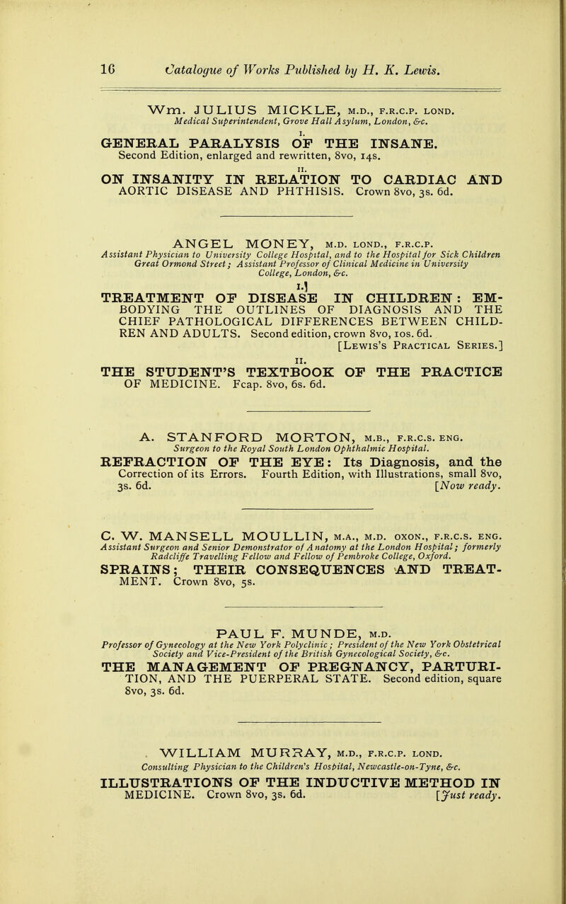 Wm. JULIUS MICKLE, m.d., f.r.c.p. lond. Medical Superintendent, Grove Hall Asylum, London, &c. GENERAL PARALYSIS OF THE INSANE. Second Edition, enlarged and rewritten, 8vo, 14s. ON INSANITY IN RELATION TO CARDIAC AND AORTIC DISEASE AND PHTHISIS. Crown 8vo, 3s. 6d. ANGEL MONEY, m.d. lond., f.r.c.p. Assistant Physician to University College Hospital, and to the Hospital for Sick Children Great Ormond Street; Assistant Professor of Clinical Medicine in University College, London, &c. 1.1 TREATMENT OP DISEASE IN CHILDREN: EM- BODYING THE OUTLINES OF DIAGNOSIS AND THE CHIEF PATHOLOGICAL DIFFERENCES BETWEEN CHILD- REN AND ADULTS. Second edition, crown 8vo, 10s. 6d. [Lewis's Practical Series.] THE STUDENT'S TEXTBOOK OP THE PRACTICE OF MEDICINE. Fcap. 8vo, 6s. 6d. A. STANFORD MORTON, m.b., f.r.c.s. eng. Surgeon to the Royal South London Ophthalmic Hospital. REFRACTION OP THE EYE: Its Diagnosis, and the Correction of its Errors. Fourth Edition, with Illustrations, small 8vo, 3s. 6d. [Now ready. C. W. MANSELL MOULLIN, m.a., m.d. oxon., f.r.c.s. eng. Assistant Surgeon and Senior Demonstrator of Anatomy at the London Hospital; formerly Radcliffe Travelling Fellow and Fellow of Pembroke College, Oxford. SPRAINS; THEIR CONSEQUENCES AND TREAT- MENT. Crown 8vo, 5s. PAUL F. MUNDE, m.d. Professor of Gynecology at the New York Polyclinic; President of the New York Obstetrical Society and Vice-President of the British Gynecological Society, &c. THE MANAGEMENT OP PREGNANCY, PARTURI- TION, AND THE PUERPERAL STATE. Second edition, square 8vo, 3s. 6d. WILLIAM MURRAY, m.d., f.r.c.p. lond. Consulting Physician to the Children's Hospital, Newcastle-on-Tyne, &c. ILLUSTRATIONS OP THE INDUCTIVE METHOD IN MEDICINE. Crown 8vo, 3s. 6d. [Just ready.