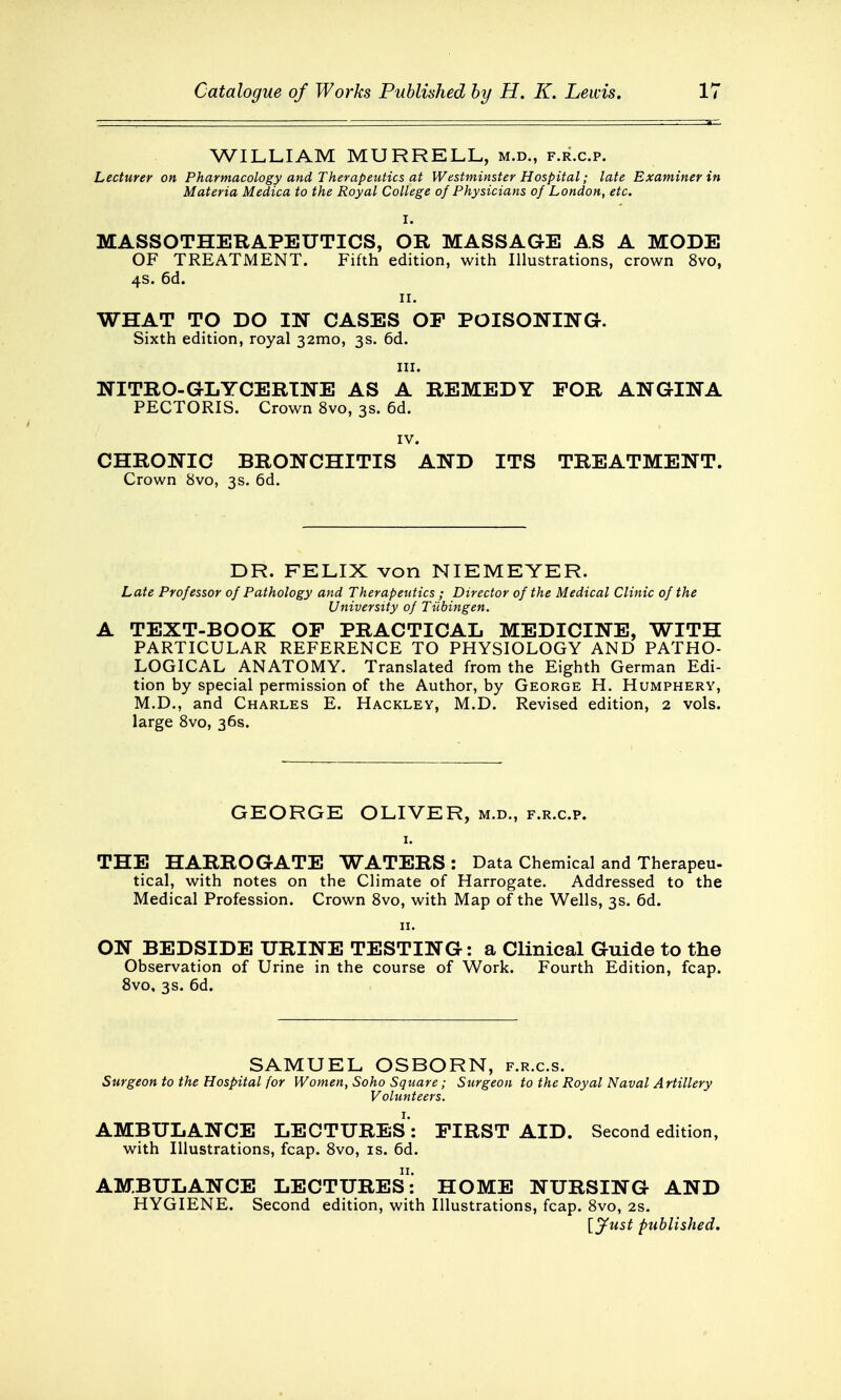 WILLIAM MURRELL, m.d., f.r.c.p. Lecturer on Pharmacology and Therapeutics at Westminster Hospital; late Examiner in Materia Medica to the Royal College of Physicians of London, etc. I. MASSOTHERAPEUTICS, OR MASSAGE AS A MODE OF TREATMENT. Fifth edition, with Illustrations, crown 8vo, 4s. 6d. 11. WHAT TO DO IN CASES OP POISONING. Sixth edition, royal 321110, 3s. 6d. in. NITRO-GLYCERINE AS A REMEDY FOR ANGINA PECTORIS. Crown 8vo, 3s. 6d. IV. CHRONIC BRONCHITIS AND ITS TREATMENT. Crown 8vo, 3s. 6d. DR. FELIX von NIEMEYER. Late Professor of Pathology and Therapeutics ; Director of the Medical Clinic of the University of Tubingen. A TEXT-BOOK OP PRACTICAL MEDICINE, WITH PARTICULAR REFERENCE TO PHYSIOLOGY AND PATHO- LOGICAL ANATOMY. Translated from the Eighth German Edi- tion by special permission of the Author, by George H. Humphery, M.D., and Charles E. Hackley, M.D. Revised edition, 2 vols, large 8vo, 36s. GEORGE OLIVER, m.d., f.r.c.p. 1. THE HARROGATE WATERS: Data Chemical and Therapeu- tical, with notes on the Climate of Harrogate. Addressed to the Medical Profession. Crown 8vo, with Map of the Wells, 3s. 6d. 11. ON BEDSIDE URINE TESTING: a Clinical Guide to the Observation of Urine in the course of Work. Fourth Edition, fcap. 8vo, 3s. 6d. SAMUEL OSBORN, f.r.c.s. Surgeon to the Hospital for Women, Soho Square; Surgeon to the Royal Naval Artillery Volunteers. AMBULANCE LECTURES: FIRST AID. Second edition, with Illustrations, fcap. 8vo, is. 6d. AMBULANCE LECTURES! HOME NURSING AND HYGIENE. Second edition, with Illustrations, fcap. 8vo, 2s. {Just published.