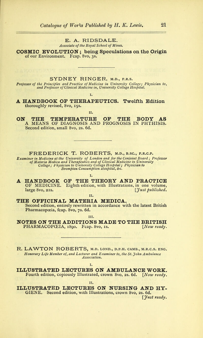 E. A. RIDSDALE. Associate of the Royal School of Mines. COSMIC EVOLUTION; being Speculations on the Origin of our Environment. Fcap. 8vo, 3s. SYDNEY RINGER, m.d., f.r.s. Professor of the Principles and Practice of Medicine in University College; Physician to, and Professor of Clinical Medicine in, University College Hospital. A HANDBOOK OF THERAPEUTICS. Twelfth Edition thoroughly revised, 8vo, 15s. 11. ON THE TEMPERATURE OP THE BODY AS A MEANS OF DIAGNOSIS AND PROGNOSIS IN PHTHISIS. Second edition, small 8vo, 2s. 6d. FREDERICK T. ROBERTS, m.d., b.sc, f.r.c.p. Examiner in Medicine at the University of London and for the Conjoint Board ; Professor of Materia Medica and Therapeutics and of Clinical Medicine in University College; Physician to University College Hospital; Physician to Brompton Consumption Hospital, &c. I. A HANDBOOK OP THE THEORY AND PRACTICE OF MEDICINE. Eighth edition, with Illustrations, in one volume, large 8vo, 21s. [Just published. Hi THE OFFICINAL MATERIA MEDICA. Second edition, entirely rewritten in accordance with the latest British Pharmacopoeia, fcap. 8vo, 7s. 6d. in. NOTES ON THE ADDITIONS MADE TO THE BRITISH PHARMACOPOEIA, 1890. Fcap. 8vo, is. [Now ready. R. LAWTON ROBERTS, m.d. lond., d.p.h. camb., m.r.c.s. eng. Honorary Life Member of, and Lecturer and Examiner to, the St. John Ambulance Association. I. ILLUSTRATED LECTURES ON AMBULANCE WORK. Fourth edition, copiously Illustrated, crown 8vo, 2s. 6d. [Now ready. 11. ILLUSTRATED LECTURES ON NURSING AND HY- GIENE. Second edition, with Illustrations, crown 8vo, 2s. 6d. [Just ready.