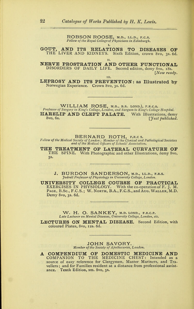 ROBSON ROOSE, m.d., ll.d., f.c.s. Fellow of the Royal College of Physicians in Edinburgh, GOUT, AND ITS RELATIONS TO DISEASES OP THE LIVER AND KIDNEYS. Sixth Edition, crown 8vo, 3s. 6d. 11. NERVE PROSTRATION AND OTHER FUNCTIONAL DISORDERS OF DAILY LIFE. Second edition, demy 8vo, 18s. [Now ready. in. LEPROSY AND ITS PREVENTION: as Illustrated by Norwegian Experience. Crown 8vo, 3s. 6d. WILLIAM ROSE, m.b., b.s. lond.), f.r.c.s. Professor of Surgery in King's College, London, and Surgeon to King's College Hospital. HARELIP AND CLEFT PALATE. With Illustrations, demy 8vo, 6s. [Just published. BERNARD ROTH, f.r.c s. Fellow of the Medical Society of London; Member of the Clinical and Pathological Societies and of the Medical Officers of Schools' Association. THE TREATMENT OF LATERAL CURVATURE OF THE SPINE. With Photographic and other Illustrations, demy 8vo, 5S. J, BURDON SANDERSON, m.d., ll.d., f.r.s. Jodrell Professor of Physiology in University College, London. UNIVERSITY COLLEGE COURSE OF PRACTICAL EXERCISES IN PHYSIOLOGY. With the co-operation of F. J. M. Page, B.Sc, F.C.S.; W. North, B.A., F.C.S., and Aug. Waller, M.D. Demy 8vo, 3s. 6d. W. H. O. SANKEY, m.d. lond., f.r.c.p. Late Lecturer on Mental Diseases, University College, London, etc. LECTURES ON MENTAL DISEASE. Second Edition, with coloured Plates, 8vo, 12s. 6d. JOHN SAVORY. Member of the Society of Apothecaries, London. A COMPENDIUM OF DOMESTIC MEDICINE AND COMPANION TO THE MEDICINE CHEST: Intended as a source of easy reference for Clergymen, Master Mariners, and Tra- vellers ; and for Families resident at a distance from professional assist- ance. Tenth Edition, sm. 8vo, 5s.