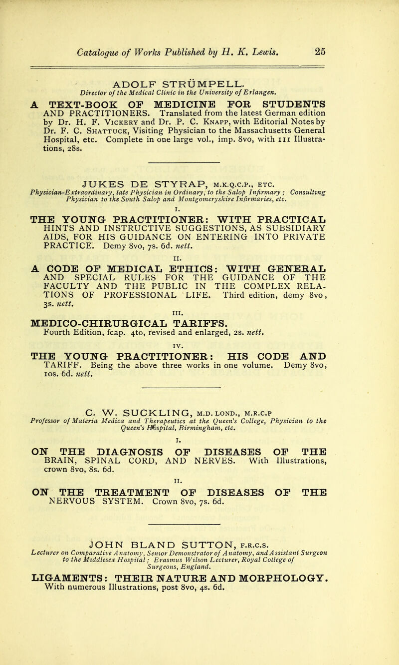 ADOLF STRUM PELL. Director of the Medical Clinic in the University of Erlangen. A TEXT-BOOK OF MEDICINE FOR STUDENTS AND PRACTITIONERS. Translated from the latest German edition by Dr. H. F. Vickery and Dr. P. C. Knapp, with Editorial Notes by Dr. F. C. Shattuck, Visiting Physician to the Massachusetts General Hospital, etc. Complete in one large vol., imp. 8vo, with in Illustra- tions, 28s. JUKES DE STYRAP, m.k.q.c.p., etc. Physician-Extraordinary, late Physician in Ordinary, to the Salop Infirmary ; Consulting Physician to the South Salop and Montgomeryshire Infirmaries, etc. I. THE YOUNG PRACTITIONER: WITH PRACTICAL HINTS AND INSTRUCTIVE SUGGESTIONS, AS SUBSIDIARY AIDS, FOR HIS GUIDANCE ON ENTERING INTO PRIVATE PRACTICE. Demy 8vo, 7s. 6d. nett. 11. A CODE OF MEDICAL ETHICS: WITH GENERAL AND SPECIAL RULES FOR THE GUIDANCE OF THE FACULTY AND THE PUBLIC IN THE COMPLEX RELA- TIONS OF PROFESSIONAL LIFE. Third edition, demy 8vo, 3s. nett. in. MEDICO-CHIRURGICAL TARIFFS. Fourth Edition, fcap. 4to, revised and enlarged, 2s. nett. IV. THE YOUNG PRACTITIONER: HIS CODE AND TARIFF. Being the above three works in one volume. Demy 8vo, 10s. 6d. nett. C. W. SUCKLING, m.d.lond., m.r.c.p Professor of Materia Medica and Therapeutics at the Queen's College, Physician to the Queen's Hospital, Birmingham, etc. I. ON THE DIAGNOSIS OF DISEASES OF THE BRAIN, SPINAL CORD, AND NERVES. With Illustrations, crown 8vo, 8s. 6d. 11. ON THE TREATMENT OF DISEASES OF THE NERVOUS SYSTEM. Crown 8vo, 7s. 6d. JOHN BLAND SUTTON, f.r.c.s. Lecturer on Comparative Anatomy, Senior Demonstrator of Anatomy, and Assistant Surgeon to the Middlesex Hospital; Erasmus Wilson Lecturer, Royal College of Surgeons, England. LIGAMENTS: THEIR NATURE AND MORPHOLOGY. With numerous Illustrations, post 8vo, 4s. 6d.