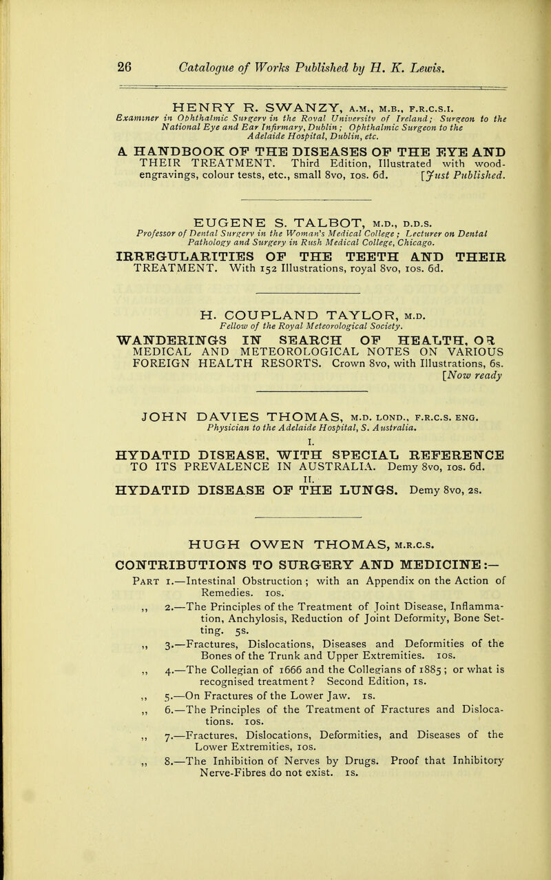 HENRY R. SWANZY, a.m., m.b., f.r.c.s.i. Examiner in Ophthalmic Surgerv in the Roval University of Ireland; Surgeon to the National Eye and Ear Infirmary, Dublin ; Ophthalmic Surgeon to the Adelaide Hospital, Dublin, etc. A HANDBOOK OF THE DISEASES OF THE EYE AND THEIR TREATMENT. Third Edition, Illustrated with wood- engravings, colour tests, etc., small 8vo, ios. 6d. [Just Published. EUGENE S. TALBOT, m.d., d.d.s. Professor of Dental Surgerv in the Woman's Medical College ; Lecturer on Dental Pathology and Surgery in Rush Medical College, Chicago. IRREGULARITIES OF THE TEETH AND THEIR TREATMENT. With 152 Illustrations, royal 8vo, ios. 6d. H. COUPLAND TAYLOR, m.d. Fellow of the Royal Meteorological Society. WANDERINGS IN SEARCH OF HEALTH, O^l MEDICAL AND METEOROLOGICAL NOTES ON VARIOUS FOREIGN HEALTH RESORTS. Crown 8vo, with Illustrations, 6s. [Now ready JOHN DAVIES THOMAS, m.d. lond., f.r.c.s. eng. Physician to the Adelaide Hospital, S. Australia. I. HYDATID DISEASE, WITH SPECIAL REFERENCE TO ITS PREVALENCE IN AUSTRALIA. Demy 8vo, ios. 6d. II. HYDATID DISEASE OF THE LUNGS. Demy 8vo, 2s. HUGH OWEN THOMAS, m.r.c.s. CONTRIBUTIONS TO SURGERY AND MEDICINE :— Part i.—Intestinal Obstruction ; with an Appendix on the Action of Remedies, ios. ,, 2.—The Principles of the Treatment of Joint Disease, Inflamma- tion, Anchylosis, Reduction of Joint Deformity, Bone Set- ting. 5s. ,, 3.—Fractures, Dislocations, Diseases and Deformities of the Bones of the Trunk and Upper Extremities, ios. ,, 4.—The Collegian of 1666 and the Collegians of 1885 ; or what is recognised treatment? Second Edition, is. ,, 5.—On Fractures of the Lower Jaw. is. ,, 6.—The Principles of the Treatment of Fractures and Disloca- tions, ios. ,, 7.—Fractures, Dislocations, Deformities, and Diseases of the Lower Extremities, ios. ,, 8.—The Inhibition of Nerves by Drugs. Proof that Inhibitory Nerve-Fibres do not exist, is.