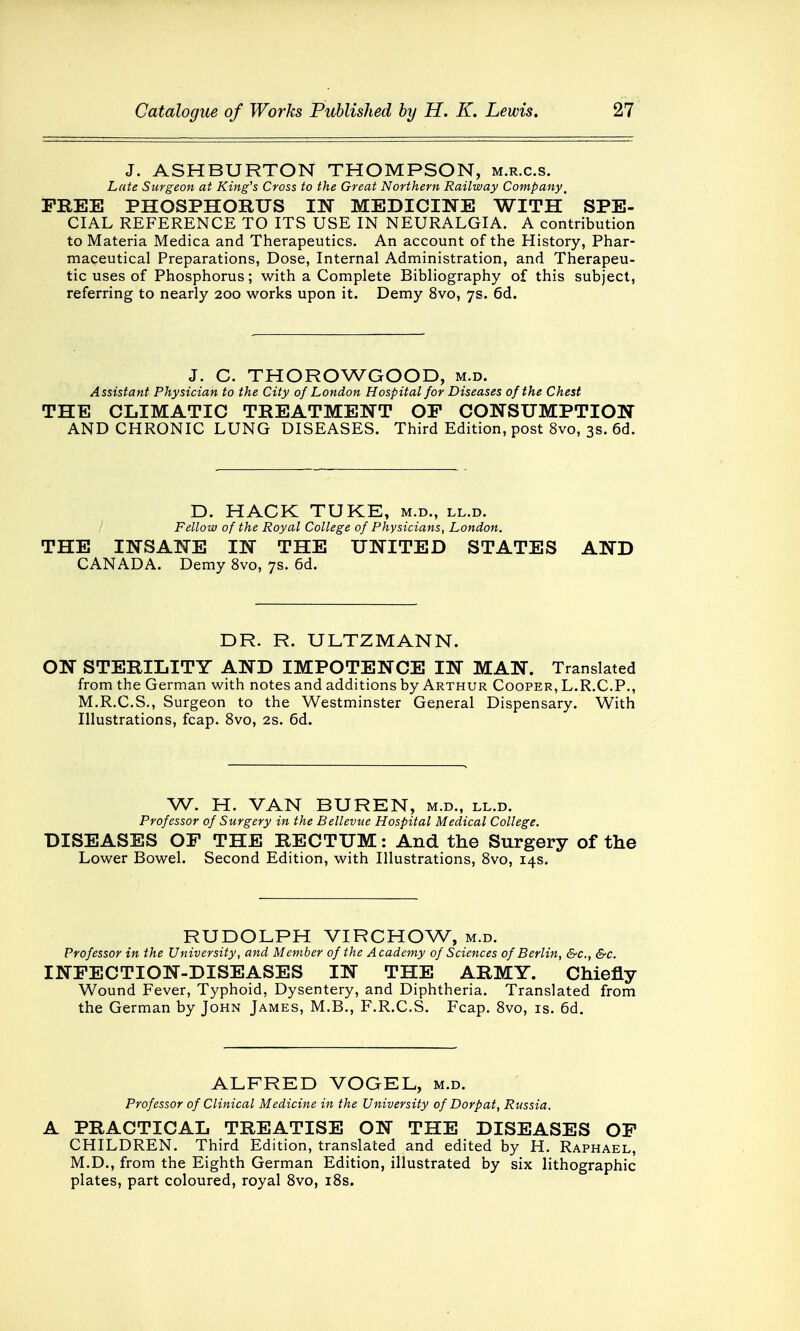 J. ASHBURTON THOMPSON, m.r.c.s. Late Surgeon at King's Cross to the Great Northern Railway Company, FREE PHOSPHORUS IN MEDICINE WITH SPE- CIAL REFERENCE TO ITS USE IN NEURALGIA. A contribution to Materia Medica and Therapeutics. An account of the History, Phar- maceutical Preparations, Dose, Internal Administration, and Therapeu- tic uses of Phosphorus; with a Complete Bibliography of this subject, referring to nearly 200 works upon it. Demy 8vo, 7s. 6d. J. C. THOROWGOOD, m.d. Assistant Physician to the City of London Hospital for Diseases of the Chest THE CLIMATIC TREATMENT OP CONSUMPTION AND CHRONIC LUNG DISEASES. Third Edition, post 8vo, 3s. 6d. D. HACK TUKE, m.d., ll.d. Fellow of the Royal College of Physicians, London. THE INSANE IN THE UNITED STATES AND CANADA. Demy 8vo, 7s. 6d. DR. R. ULTZMANN. ON STERILITY AND IMPOTENCE IN MAN. Translated from the German with notes and additions by Arthur Cooper, L.R.C.P., M.R.C.S., Surgeon to the Westminster General Dispensary. With Illustrations, fcap. 8vo, 2s. 6d. W. H. VAN BUREN, m.d., ll.d. Professor of Surgery in the Bellevue Hospital Medical College. DISEASES OF THE RECTUM: And the Surgery of the Lower Bowel. Second Edition, with Illustrations, 8vo, 14s. RUDOLPH VIRCHOW, m.d. Professor in the University, and Member of the Academy of Sciences of Berlin, &c, &c. INFECTION-DISEASES IN THE ARMY. Chiefly Wound Fever, Typhoid, Dysentery, and Diphtheria. Translated from the German by John James, M.B., F.R.C.S. Fcap. 8vo, is. 6d. ALFRED VOGEL, m.d. Professor of Clinical Medicine in the University of Dorpat, Russia. A PRACTICAL TREATISE ON THE DISEASES OF CHILDREN. Third Edition, translated and edited by H. Raphael, M.D., from the Eighth German Edition, illustrated by six lithographic plates, part coloured, royal 8vo, 18s.