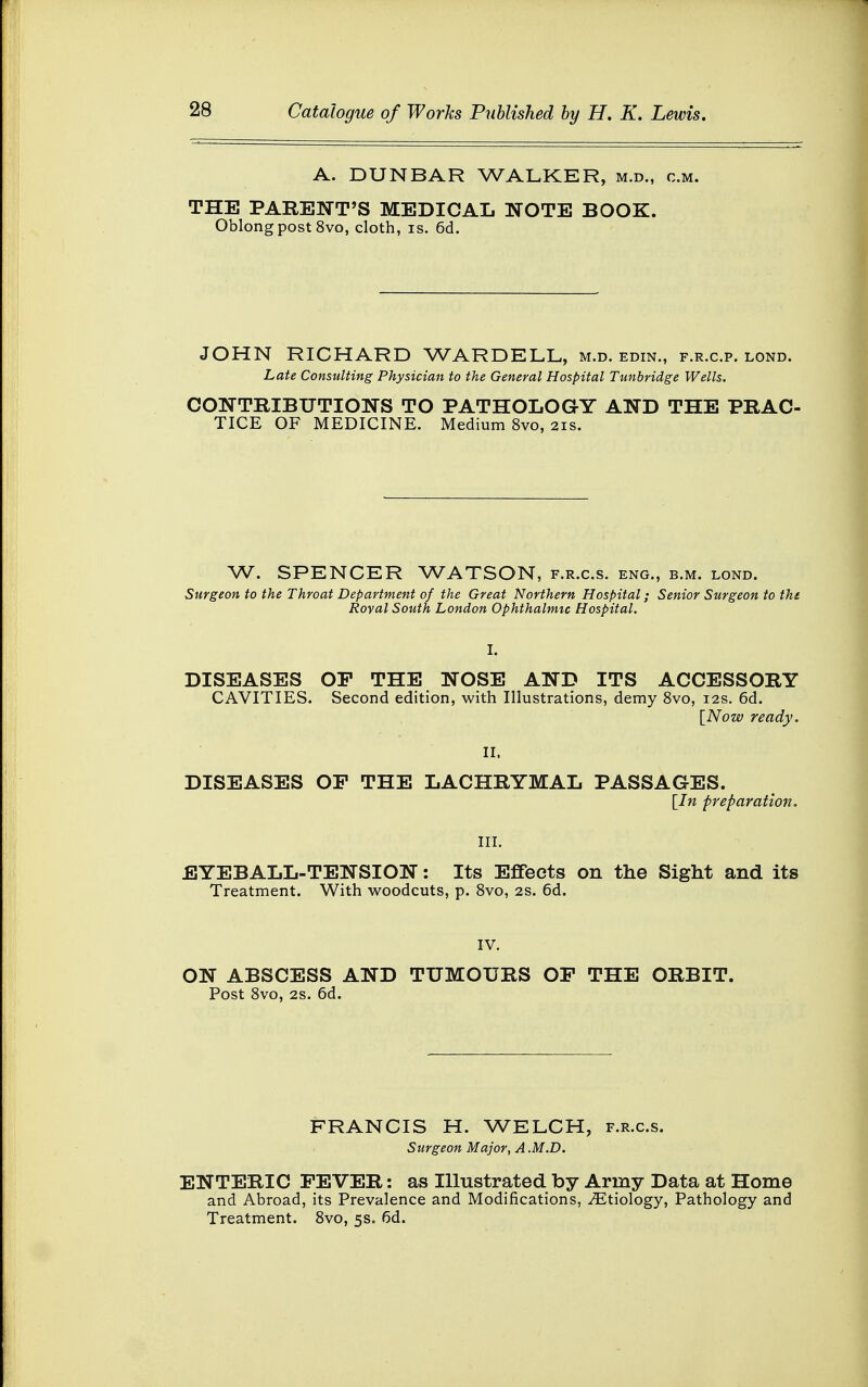 A. DUNBAR WALKER, m.d., cm. THE PARENT'S MEDICAL NOTE BOOK. Oblong post 8vo, cloth, is. 6d. JOHN RICHARD WARDELL, m.d. edin., f.r.c.p. lond. Late Consulting Physician to the General Hospital Tunbridge Wells. CONTRIBUTIONS TO PATHOLOGY AND THE PRAC- TICE OF MEDICINE. Medium 8vo, 21s. W. SPENCER WATSON, f.r.c.s. eng., b.m. lond. department of the Great Northern Hospital Royal South London Ophthalmic Hospital. Surgeon to the Throat Department of the Great Northern Hospital; Senior Surgeon to the th I ~' DISEASES OP THE NOSE AND ITS ACCESSORY CAVITIES. Second edition, with Illustrations, demy 8vo, 12s. 6d. [Now ready. DISEASES OP THE LACHRYMAL PASSAGES. [In preparation. III. EYEBALL-TENSION: Its Effects on the Sight and its Treatment. With woodcuts, p. 8vo, 2s. 6d. IV. ON ABSCESS AND TUMOURS OP THE ORBIT. Post 8vo, 2s. 6d. FRANCIS H. WELCH, f.r.c.s. Surgeon Major, A .M.D. ENTERIC FEVER: as Illustrated by Army Data at Home and Abroad, its Prevalence and Modifications, ^Etiology, Pathology and Treatment. 8vo, 5s. 6d.