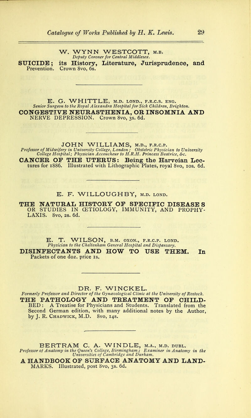 W. WYNN WESTCOTT, m.b. Deputy Coroner for Central Middlesex. SUICIDE; its History, Literature, Jurisprudence, and Prevention. Crown 8vo, 6s. E. G. WHITTLE, m.d. lond., f.r.c.s. eng. Senior Surgeon to the Royal A lexandra Hospital for Sick Children, Brighton. CONGESTIVE NEURASTHENIA, OR INSOMNIA AND NERVE DEPRESSION. Crown 8vo, 3s. 6d. JOHN WILLIAMS, m.d., f.r.c.p. Professor of Midwifery in University College, London; Obstetric Physician to University College Hospital; Physician Accoucheur to H.R.H. Princess Beatrice, &c. CANCER OP THE UTERUS: Being the Harveian Lec- tures for 1886. Illustrated with Lithographic Plates, royal 8vo, 10s. 6d. E. F. WILLOUGHBY, m.d. lond. THE NATURAL HISTORY OP SPECIFIC DISEASE S OR STUDIES IN CETIOLOGY, IMMUNITY, AND PROPHY- LAXIS. 8vo, 2s. 6d. E. T. WILSON, b.m. oxon., f.r.c.p. lond. Physician to the Cheltenham General Hospital and Dispensary. DISINFECTANTS AND HOW TO USE THEM. In Packets of one doz. price is. DR. F. WINCKEL. Formerly Professor and Director of the Gynecological Clinic at the University of Rostock. THE PATHOLOGY AND TREATMENT OF CHILD- BED : A Treatise for Physicians and Students. Translated from the Second German edition, with many additional notes by the Author, by J. R. Chadwick, M.D. 8vo, 14s. BERTRAM C. A. WINDLE, m.a., m.d. dubl. Professor of Anatomy in the Queen's College, Birmingham; Examiner in Anatomy in the Universities of Cambridge and Durham. A HANDBOOK OP SURFACE ANATOMY AND LAND- MARKS. Illustrated, post 8vo, 3s. 6d.