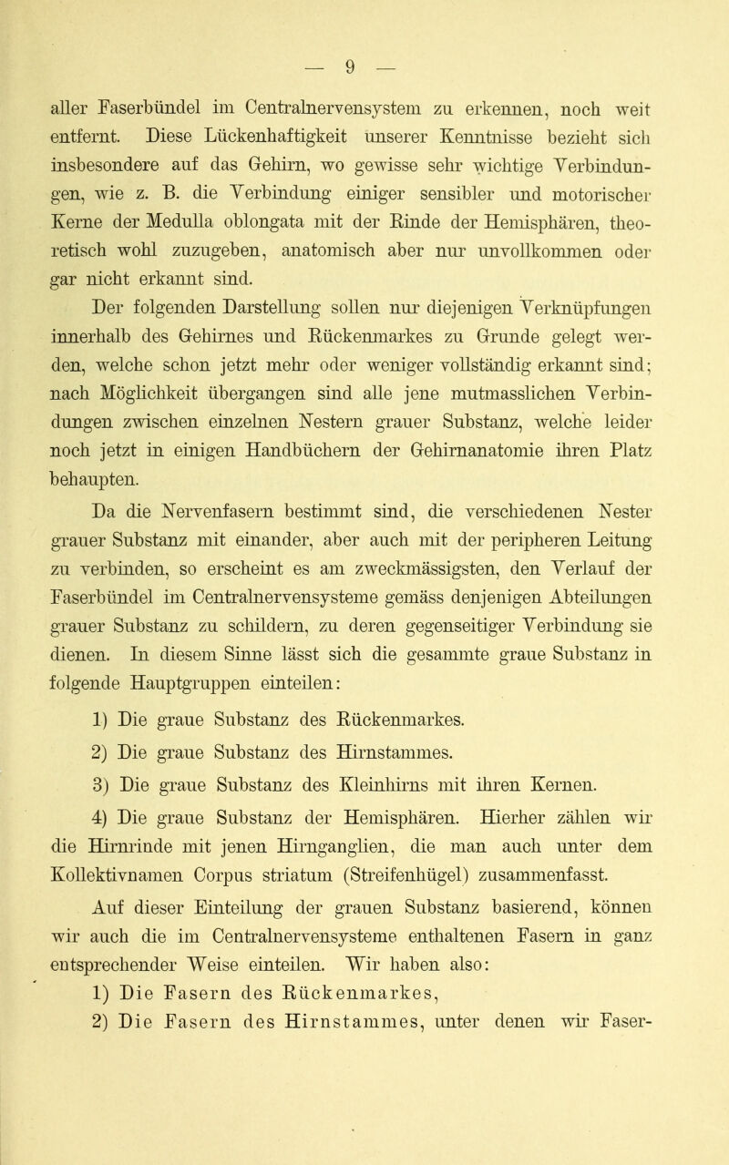 aller Easerbiindel im Centralnervensystem zu erkennen, noch weit entfemt. Diese Liickenhaftigkeit uiiserer KenntiLisse bezieht sich insbesondere auf das GeMrn, wo gewisse sehr wichtige Yerbindun- gen, wie z. B. die Yerbiaduiig einiger sensibler und motorischer Kerne der Medulla oblongata mit der Kinde der Heniispharen, theo- retisch wohl zuzugeben, anatomisch aber nur unvoUkommen oder gar nicht erkaiuit sind. Der folgenden Darstellimg sollen nur diejenigen Verkntipfungen innerhalb des Gehirnes und Kiickenmarkes zu Grunde gelegt wer- den, welche schon jetzt mehr oder weniger vollstandig erkannt sind; nach Moglicbkeit iibergangen sind alle jene mutmasslichen Yerbin- dungen zwischen einzelnen Western grauer Substanz, welche leider noch jetzt in einigen Handbtichern der Gehirnanatomie ihren Platz behaupten. Da die Nervenfasern bestimmt sind, die verschiedenen ISTester grauer Substanz mit einander, aber auch mit der peripheren Leitung zu yerbinden, so erscheint es am zweckmassigsten, den Yerlauf der Faserbiindel im Centralnervensysteme gemass denjenigen Abteilungen grauer Substanz zu schildern, zu deren gegenseitiger Yerbindung sie dienen. In diesem Sinne lasst sich die gesammte graue Substanz in folgende Hauptgruppen einteilen: 1) Die graue Substanz des Kiickenmarkes. 2) Die graue Substanz des Hirnstammes. 3) Die graue Substanz des Kleinhirns mit ihren Kernen. 4) Die graue Substanz der Hemispharen. Hierher zahlen wir die Hirnrinde mit jenen Hii'ngangUen, die man auch unter dem KoUektivnamen Corpus striatum (Streifenhiigel) zusammenfasst. Auf dieser Einteilung der grauen Substanz basierend, konnen wir auch die im Centralnervensysteme enthaltenen Fasern in ganz entsprechender Weise einteilen. Wir haben also: 1) Die Fasern des Riickenmarkes, 2) Die Fasern des Hirnstammes, unter denen wir Faser-