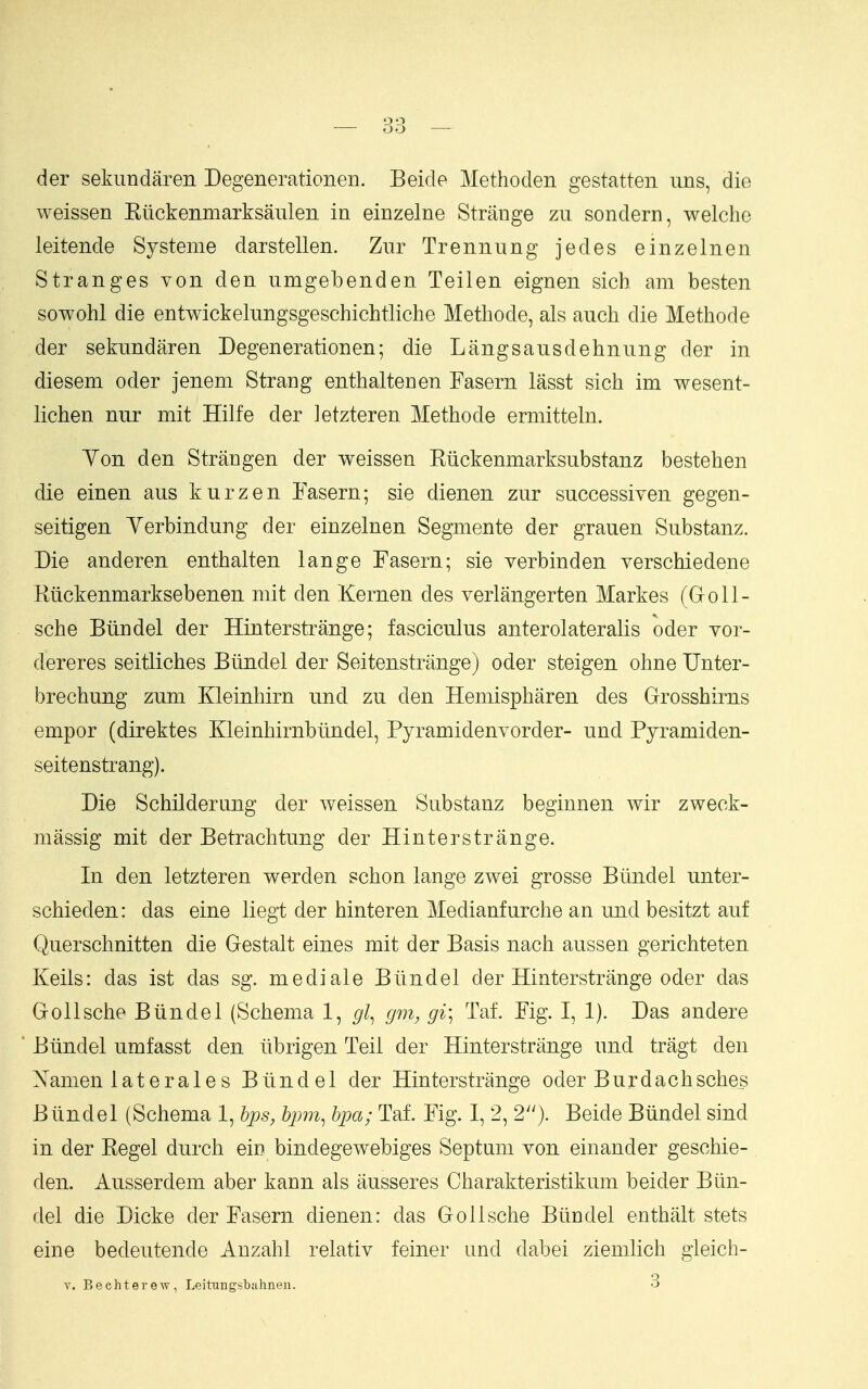 der sekimdaren Degenerationen. Beide Methoden gestatten nns, die weissen Kiickeninarksaiilen in einzelne Strange zu sondern, welche leitende Systeme darstellen. Zur Trennung jedes einzelnen Stranges von den umgebenden Teilen eignen sich am besten sowohl die entwickelungsgeschichtliche Methode, als auch die Methode der sekundaren Degenerationen; die Langsausdehnung der in diesem oder jenem Strang enthaltenen Fasern lasst sich im wesent- lichen nur mit Hilfe der letzteren Methode ermitteln. Yon den Strangen der weissen Riickenmarksubstanz bestehen die einen aus kurzen Tasern; sie dienen zur successiven gegen- seitigen Yerbindung der einzelnen Segmente der grauen Substanz. Die anderen enthalten lange Fasern; sie verbinden yerschiedene Riickenmarksebenen mit den Kernen des verlangerten Markes (Groll- sche Biindel der Hinterstrange; fasciculus anterolateralis oder vor- dereres seitliches Btindel der Seitenstrange) oder steigen ohne Unter- brechung zum Kleinhirn und zu den Hemispharen des Grrosshirns empor (direktes Kleinhirnbtindel, Pyramidenyorder- und Pyramiden- seitenstrang). Die Schildernng der weissen Substanz beginnen wir zweck- massig mit der Betrachtung der Hinterstrange. In den letzteren werden schon lange zwei grosse Btindel unter- schieden: das eine liegt der hinteren Medianfurche an und besitzt auf Querschnitten die Gestalt eines mit der Basis nach aussen gerichteten Keils: das ist das sg. mediate Biindel der Hinterstrange oder das GroUsche Biindel (Schema 1, gl^ gm, gi\ Taf. Fig. I, 1). Das andere Biindel umfasst den iibrigen Teil der Hinterstrange und tragt den Namen iaterales Biindel der Hinterstrange oder Burdachsches Biindel (Schema 1, h^s, hpm^ hpa; Taf. Fig. I, 2, 2). Beide Biindel sind in der Kegel durch ein bindegewebiges Septum von einander geschie- den. Ausserdem aber kann als ausseres Charakteristikum beider Biin- del die Dicke der Fasern dienen: das Gollsche Biindel enthiilt stets eine bedeutende Anzahl relativ feiner und dabei ziemlich gleich- V. Bechterew, Leitungsbuhnen. 3