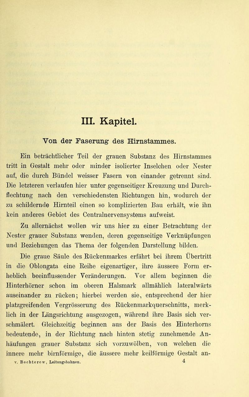 III. Kapitel. Von der Faserung des Hirnstammes. Ein betrachtlicher Teil der grauen Substanz des Hirnstammes tritt in Gestalt mehr oder minder isolierter Inselchen oder Nester aaf, die durch Biindel weisser Easern von einander getrennt sind. Die letzteren verlaufen hier unter gegenseitiger Kreuzung und Durcli- flechtung nach den yerschiedensten Kichtungen bin, wodurch der zu schildernde Hirnteil einen so komplizierten Ban erbalt, wie ihn kein anderes Gebiet des Centralnervensystems aufweist. Zu allernachst wollen wir uns hier zu einer Betrachtung der Nester grauer Substanz wenden, deren gegenseitige Yerkntipfangen und Beziehungen das Thema der folgenden Darstellung bilden. Die graue Saule des Ruckenmarkes erfahrt bei ihrem tJbertritt in die Oblongata eine Reihe eigenartiger, ihre aussere Eorm er- heblich beeinflussender Veranderungen. Yor allem beginnen die Hinterhorner schon im oberen Halsmark allmahlich lateralwarts auseinander zu riicken; hierbei werden sie, entsprechend der hier platzgreifenden Yergrosserung des Riickenmarkquerschnitts, merk- lich in der Langsrichtung ausgezogen, wahrend ihre Basis sieh ver- schmalert. Gleichzeitig beginnen aus der Basis des Hinterhorns bedeutende, in der Riehtung nach liinten stetig zunehmende An- haufungen grauer Substanz sich vorzuwolben, von welchen die innere mehr birnformige, die aussere mehr keilformige Gestalt an-