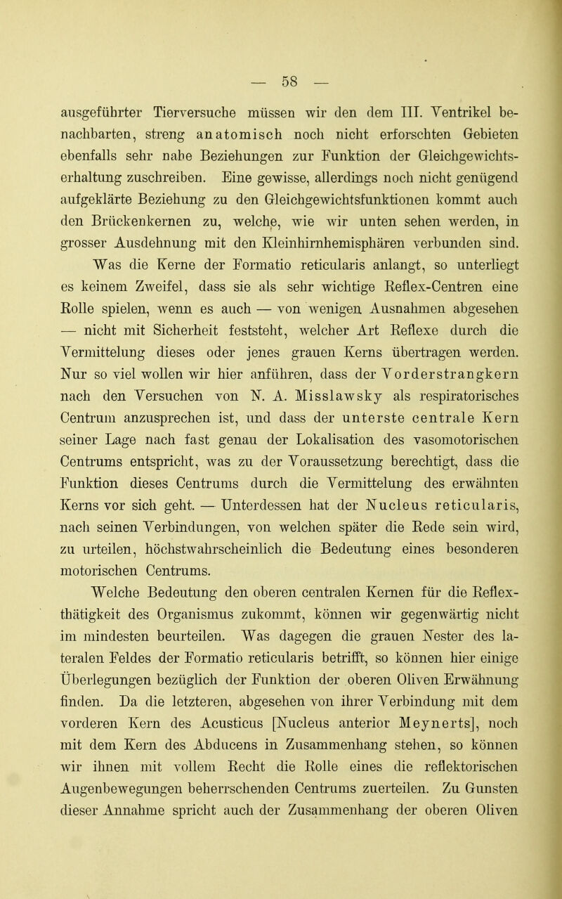 ausgefiihrter Tierversuche miissen wir den dem III. Yentrikel be- nachbarten, streng anatomisch noch nicht erforschten Gebieten ebenfalls sehr nahe Beziehungen zur Funktion der Gleichgewichts- erhaltung zuschreiben. Eine gewisse, allerdings noch nicht gentigend aufgeklarte Beziehung zu den Gleichgewichtsfunktionen kommt auch den Briickenkernen zu, welchje, wie wir unten sehen werden, in grosser Ausdehnung mit den Kleinhirnhemispharen verbunden sind. Was die Kerne der Formatio reticularis anlangt, so unterliegt es keinem Zweifel, dass sie als sehr wichtige Keflex-Centren eine Eolle spielen, wenn es auch — von wenigen Ausnahmen abgesehen — nicht mit Sicherheit feststeht, welcher Art Keflexe durch die Yermittelung dieses oder jenes grauen Kerns iibertragen werden. Nur so viel wollen wir hier anfiihren, dass der Yorderstrangkern nach den Yersuchen yon K A. Misslawsky als respiratorisches Centrum anzusprechen ist, und dass der unterste centrale Kern seiner Lage nach fast genau der Lokalisation des vasomotorischen Centrums entspricht, was zu der Yoraussetzung berechtigt, dass die Funktion dieses Centrums durch die Yermittelung des erwahnten Kerns vor sich geht. — Unterdessen hat der Nucleus reticularis, nach seinen Yerbindungen, von welchen spater die Kede sein wird, zu urteilen, hochstwahrscheinlich die Bedeutung eines besonderen motorischen Centrums. Welche Bedeutung den oberen centralen Kernen fur die Eeflex- thatigkeit des Organismus zukommt, konnen wir gegenwartig nicht im mindesten beurteilen. Was dagegen die grauen Nester des la- teralen Feldes der Formatio reticularis betrifft, so konnen hier einige tiberlegungen beziiglich der Funktion der oberen Oliven Erwahnung finden. Da die letzteren, abgesehen von ihrer Yerbindung mit dem vorderen Kern des Acusticus [Nucleus anterior Meynerts], noch mit dem Kern des Abducens in Zusammenhang stehen, so konnen wir ihnen mit vollem Kecht die Kolle eines die reflektorischen Augenbewegungen beherrschenden Centrums zuerteilen. Zu Gunsten dieser Annahme spricht auch der Zusammenhang der oberen Oliven