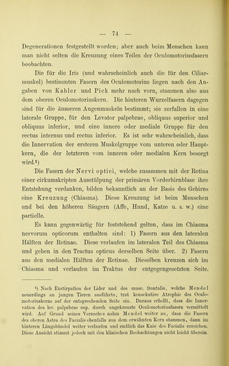 Degenerationen festgestellt worden; aber aiich beim Menschen kann man nicht selten die Kreuzung eines Teiles der Oculomotoriusfasern beobachten. Die fiir die Iris (und wahrscheinlich auch die fiir den Ciliar- muskel) bestimmten Fasern des Oculomotorius liegen nach den An- gaben von Kahler und Pick mehr nach vorn, stammen also aus dem oberen Oculomotoriuskern. Die hinteren Wurzelfasern dagegen sind fiir die ausseren Augenmuskeln bestimmt; sie zerfalien in eine laterale Gruppe, fiir den Levator palpebrae, obliquus superior und obliquus inferior, und eine innere oder mediale Gruppe fiir den rectus internus und rectus inferior. Es ist sehr wahrscheinlich, dass die Innervation der ersteren Muskelgruppe vom unteren oder Haupt- kern, die der letzteren vom inneren oder medialen Kern besorgt wird.i) Die Fasern der Nervi optici, welche zusammen mit der Retina einer cirkumskripten Ausstiilpung der primaren Yorderhirnblase ihre Entstehung verdanken, bilden bekanntlich an der Basis des Gehirns eine Kreuzung (Chiasma). Diese Kreuzung ist beim Menschen und bei den hoheren Saugern (Affe, Hund, Katze u. s. w.) eine partielle. Es kann gegenwartig fiir feststehend gelten, dass im Chiasma nervorum opticorum enthalten sind: 1) Fasern aus den lateralen Halften der Eetinae. Diese verlaufen im lateralen Teil des Chiasma und gehen in den Tractus opticus derselben Seite iiber. 2) Fasern aus den medialen Halften der Retinae. Dieselben kreuzen sich im Chiasma und verlaufen im Traktus der entgegengesetzten Seite. 1) Nach Exstirpation der Lider und des muse, frontalis, welche Mendel neuerdings an jungen Tieren ausfiihrte, trat konsekutive Atrophie des Oculo- motoriuskerns auf der entsprechenden Seite ein. Daraus erhellt, dass die Inner- vation des lev. palpebrae sup, durch ungekreuzte Oculomotoriusfasern vermittelt wird. Auf Grund seines Versuchcs nahm Mendel weiter an, dass die Fasern des oberen Astes des Facialis ebenfalls aus dem erwahnten Kern stammen, dann im hinteren Langsbiindel weiter verlaufen und endlich das Knie des Facialis erreichen. Diese Ansicht stimmt jedoch mit den klinischen Beobachtungen nicht leicht iiberein.