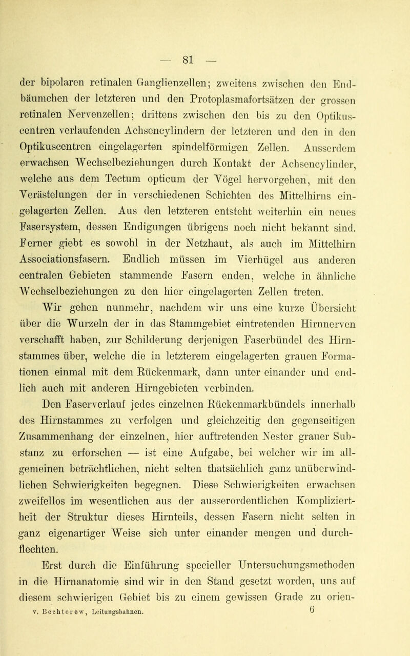 — ai- der bipolaren retinalen Ganglienzellen; zweitens zwischen don End- banmchen der letzteren imd den Protoplasmafortsatzen der grossoii retinalen Nervenzellen; drittens zwischen den bis zu den Optilviis- centren verlaufenden Achsencylindern der letzteren und den in den Optikuscentren eingelagerten spindelformigen Zellen. Ausserdein erwachsen Wechselbeziehnngen durch Kontakt der Achscncylinder, welche aus dem Tectum opticum der Yogel hervorgehen, mit den Yerastekingen der in verschiedenen Schichten des Mittelhirns ein- gelagerten Zellen. Aus den letzteren entsteht weiterhin ein ncucs Fasersystem, dessen Endigungen iibrigens noch nicht bekannt sind. Eerner giebt es sowohl in der Netzhaut, als auch im Mittelhirn Associationsfasern. Endlich miissen im Yierhiigel aus anderen centralen Gebieten stammende Easern enden, welche in ahnliche Wechselbeziehnngen zu den hier eingelagerten Zellen treten. Wir gehen nunmehr, nachdem Avir uns eine kurze Ubersicht liber die Wurzeln der in das Stammgebiet eintretenden Hirnnerven verschafft haben, zur Schilderung derjenigen Easerbiindel des Hirn- stammes liber, welche die in letzterem eingelagerten grauen Forma- tionen einmal mit dem Kiickenmark, dann unter einander und end- lich auch mit anderen Hirngebieten verbinden. Den Easerverlauf jedes einzelnen Kiickenmarkbundels innerhalb des Hirnstammes zu verfolgen und gleichzeitig den gegenseitigen Zusammenhang der einzelnen, hier auftretenden tester grauer Snb- stanz zu erforschen — ist eine Aufgabe, bei welcher wir im all- gemeinen betrachtlichen, nicht selten thatsachlich ganz uniiberwind- lichen Schwierigkeiten begegnen. Diese Schwierigkeiten erwachsen zweifellos im wesenthchen aus der ausserordentlichen Kompliziert- heit der Struktur dieses Hirnteils, dessen Easern nicht selten in ganz eigenartiger Weise sich unter einander mengen und durch- flechten. Erst durch die Einfiihrung specieller Untersuchungsmethoden in die Hirnanatomie sind wir in den Stand gesetzt worden, uns auf diesem schwierigen Gebiet bis zu einem gewissen Grade zu orieu- V. Bechterew, Leitungsbahnen. ^