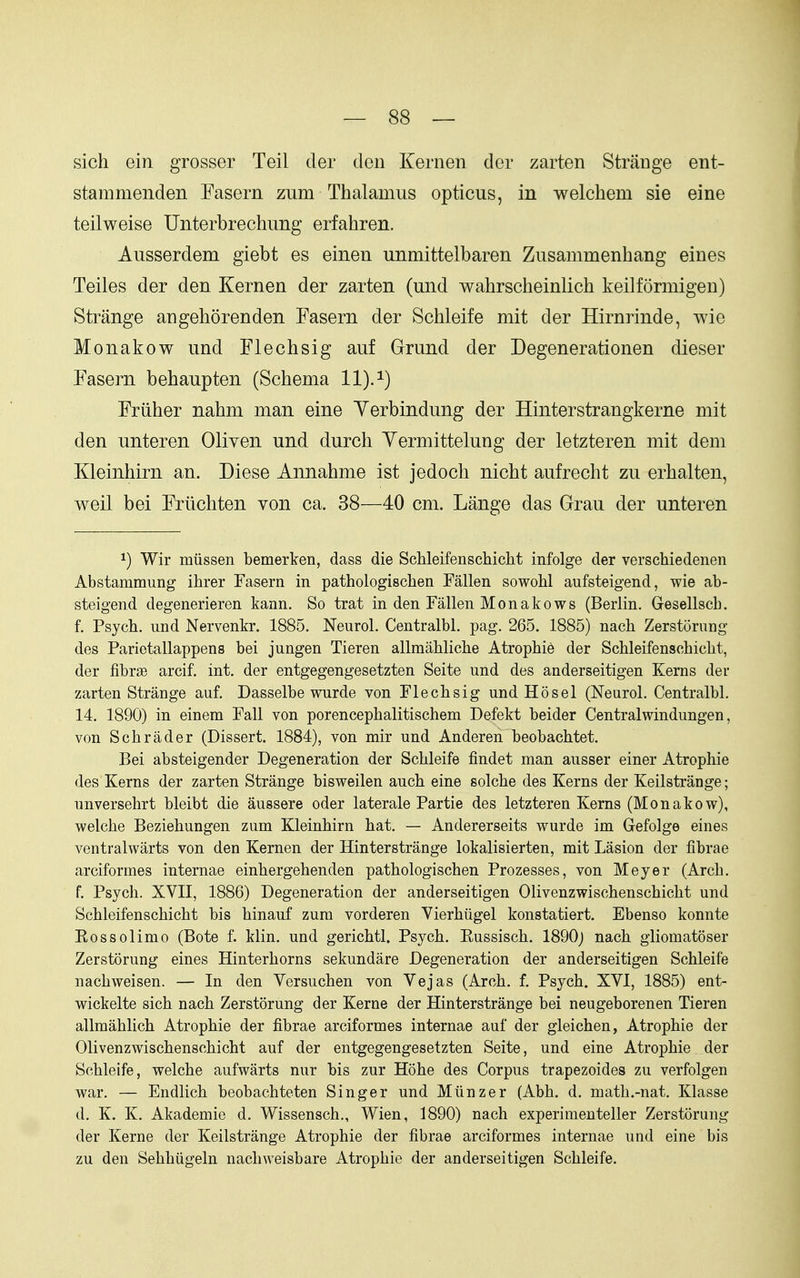 sich ein grosser Teil der den Kernen der zarten Strange ent- stammenden Fasern zum Thalamus opticus, in welchem sie eine teilweise Unterbrechung erfahren. Ausserdem giebt es einen unmittelbaren Zusammenhang eines Teiles der den Kernen der zarten (und wahrsclieinlich keilformigen) Strange angehorenden Fasern der Schleife mit der Hirnrinde, wie Monakow und Flechsig auf G-rund der Degenerationen dieser Fasern behaupten (Schema 11).^) Friiher nahm man eine Yerbindung der Hinterstrangkerne mit den unteren Oliven und durch Yermittelung der letzteren mit dem Kleinhirn an. Diese Annahme ist jedoch nicht aufrecht zu erhalten, weil bei Friiehten von ca. 38—40 cm. Lange das Grau der unteren 1) Wir miissen bemerken, dass die Schleifenschicht infolge der verschiedenen Abstammung ihrer Fasern in pathologischen Fallen sowohl aufsteigend, wie ab- steigend degenerieren kann. So trat in den Fallen Monakows (Berlin. Gesellscb. f. Psycb. und Nervenkr. 1885. Neurol. Centralbl. pag. 265. 1885) nacb Zerstorung des Parietallappens bei jungen Tieren allmahliche Atrophie der ScMeifenscbiclit, der fibrse arcif. int. der entgegengesetzten Seite und des anderseitigen Kerns der zarten Strange auf. Dasselbe wurde von Flechsig und Hosel (Neurol. Centralbl. 14, 1890) in einem Fall von porencephalitischem Defekt beider Centralwindungen, von Scbrader (Dissert. 1884), von mir und Anderen beobachtet. Bei absteigender Degeneration der Schleife findet man ausser einer Atrophie des Kerns der zarten Strange bisweilen auch eine solche des Kerns der Keilstrange; unversehrt bleibt die aussere oder laterale Partie des letzteren Kerns (Monakow), welche Beziehungen zum Kleinhirn hat. — Andererseits wurde im Gefolge eines ventralwarts von den Kernen der Hinterstrange lokalisierten, mit Lasion der librae arciformes internae einhergehenden pathologischen Prozesses, von Meyer (Arch, f. Psych. XVII, 1886) Degeneration der anderseitigen Olivenzwischenschicht und Schleifenschicht bis hinauf zum vorderen Vierhiigel konstatiert. Ebenso konnte Eossolimo (Bote f. klin. und gerichtl. Psych. Eussisch. 1890j nach gliomatoser Zerstorung eines Hinterhorns sekundare Degeneration der anderseitigen Schleife nachweisen. — In den Versuchen von Vejas (Arch. f. Psych. XVI, 1885) ent- wickelte sich nach Zerstorung der Kerne der Hinterstrange bei neugeborenen Tieren allmahlich Atrophie der fibrae arciformes internae auf der gleichen, Atrophie der Olivenzwischenschicht auf der entgegengesetzten Seite, und eine Atrophie der Schleife, welche aufwarts nnr bis zur Hohe des Corpus trapezoides zu verfolgen war. — Endlich beobachteten Singer und Miinzer (Abh. d. math.-nat. Klasse d. K. K. Akademie d. Wissensch., Wien, 1890) nach experimeuteller Zerstorung der Kerne der Keilstrange Atrophie der fibrae arciformes internae und eine bis zu den Sehhiigeln nachweisbare Atrophie der anderseitigen Schleife.