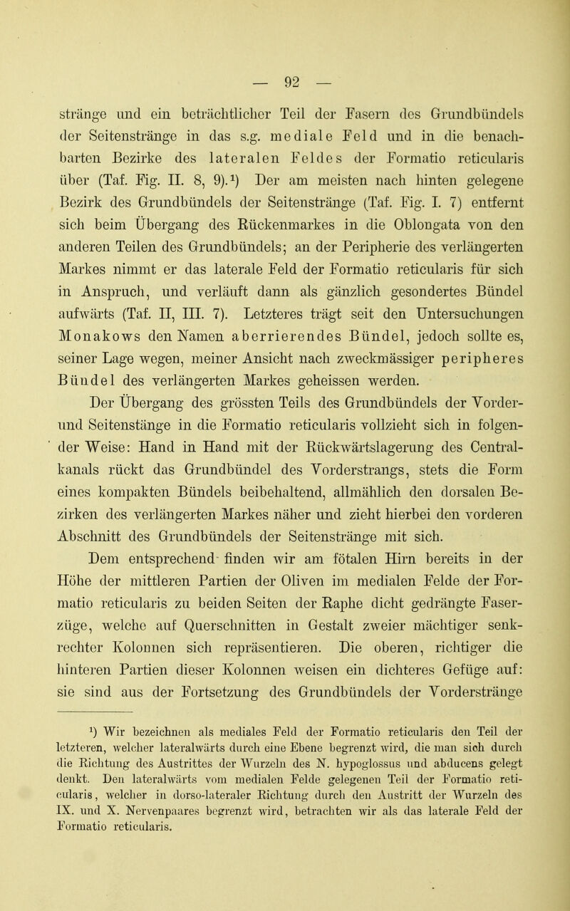 strange und ein betiiiclitliclier Teil der Fasern des Gruiidbundels der Seitenstrange in das s.g. me dial e Feld und in die benacli- barten Bezirke des lateralen Feldes der Formatio reticularis iiber (Taf. Fig. II. 8, 9).^) Der am meisten nach hinten gelegene Bezirk des Grundbiindels der Seitenstrange (Taf. Fig. I. 7) entfernt sich beim Ubergang des Riickenmarkes in die Oblongata von den anderen Teilen des Grundbiindels; an der Peripherie des verlangerten Markes nimmt er das laterale Feld der Formatio reticularis fiir sich in Anspruch, und verlauft dann als ganzlich gesondertes Biindel aufwarts (Taf. II, III. 7). Letzteres tragt seit den Untersuchungen Monakows den ISfamen aberrierendes Biindel, jedoch sollte es, seiner Lage wegen, meiner Ansicht nach zweckmassiger peripheres Biindel des verlangerten Markes geheissen werden. Der tibergang des grossten Teils des Grundbiindels der Yorder- und Seitenstange in die Formatio reticularis voUzieht sich in folgen- der Weise: Hand in Hand mit der Riickwartslagerung des Central- kanals riickt das Grundbiindel des Yorderstrangs, stets die Form eines kompakten Biindels beibehaltend, allmahlich den dorsalen Be- zirken des verlangerten Markes naher und zieht hierbei den vorderen Abschnitt des Grundbiindels der Seitenstrange mit sich. Dem entsprechend- finden wir am fotalen Hirn bereits in der Hohe der mittleren Partien der Oliven im medialen Felde der For- matio reticularis zu beiden Seiten der Raphe dicht gedrangte Faser- ziige, welche auf Querschnitten in Gestalt zweier machtiger senk- rechter Kolonnen sich reprasentieren. Die oberen, richtiger die hinteren Partien dieser Kolonnen weisen ein dichteres Gefiige auf: sie sind aus der Fortsetzung des Grundbiindels der Yorderstrange ^) Wir bezeichnen als mediales Feld der Formatio reticularis den Teil der letzteren, welcher lateralwiirts durcli eine Ebene begrenzt wird, die man sich durch die Eicbtmig des Austrittes der Wurzeln des N. hypogiossus iind abducens gelegt denkt. Den lateralwiirts vom medialen Felde gelegenen Teil der Formatio reti- cularis, welcher in dorso-lateraler Kichtung durcli den Austritt der Wurzeln des IX. und X. Nervenpaares begrenzt wird, betrachten wir als das laterale Feld der Formatio reticularis.