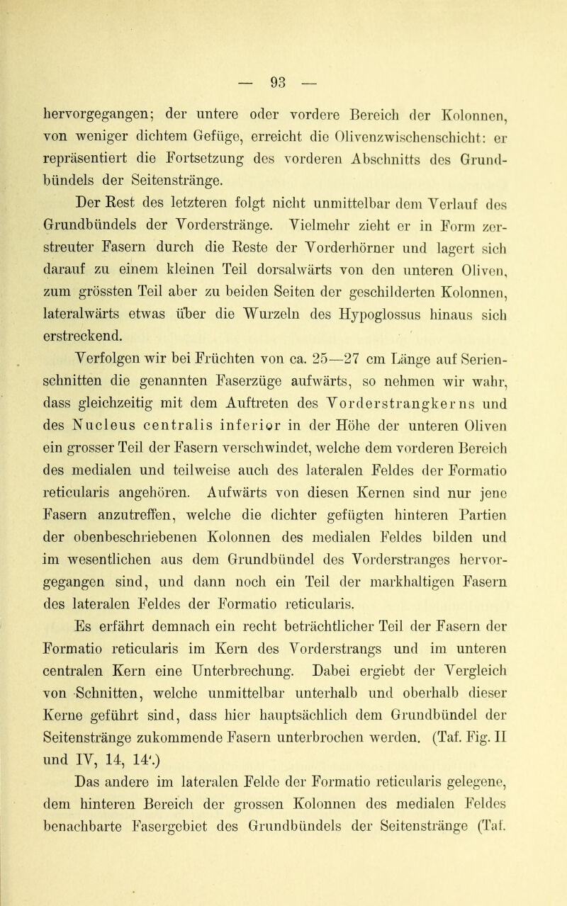 hervorgegangen; der untere oder vordere Bereich der Kolonnen, von weniger dichtem Gefiige, erreicht die Olivenzwischenschicht: er reprasentiert die Fortsetzung des vorderen Abscbnitts des Grund- btindels der Seitenstrange. Der Rest des letzteren folgt nicht unmittelbar dem Yerlauf des Grundbiindels der Yorderstrange. Yielmehr zieht er in Form zcr- streuter Fasern durch die Reste der Yorderhorner und lagcrt slch darauf zu einem kleinen Teil dorsalwarts von den nnteren 0liven, zum grossten Teil aber zu beiden Seiten der geschilderten Kolonnen, lateralwarts etwas iiber die Wurzeln des Hypoglossiis hinaus sich erstreckend. Yerfolgen wir bei Frdchten von ca. 25—27 cm Lange auf Serien- schnitten die genaonten Faserziige aufwarts, so nehmen wir wahr, dass gleichzeitig mit dem Auftreten des Yorderstrangkerns und des Nucleus centralis inferior in der Hohe der unteren Oliven ein grosser Teil der Fasern verschwindet, welche dem vorderen Bereich des medialen und teilweise auch des lateralen Feldes der Formatio reticularis angehoren. Aufwarts von diesen Kernen sind nur jene Fasern anzutreffen, welche die dichter gefiigten hinteren Partien der obenbeschriebenen Kolonnen des medialen Feldes bilden und im wesentlichen aus dem Grundbiindel des Yorderstranges hervor- gegangen sind, und dann noch ein Teil der markhaltigen Fasern des lateralen Feldes der Formatio reticularis. Es erfahrt demnach ein recht betrachtlicher Teil der Fasern der Formatio reticularis im Kern des Yorderstrangs und im unteren centralen Kern eine Unterbrechung. Dabei ergiebt der Yergleich von Schnitten, welche unmittelbar unterhalb und oberhalb dieser Kerne gefiihrt sind, dass hier hauptsachlich dem Grundbiindel der Seitenstrange zukommende Fasern unterbrochen werden. (Taf. Fig. II und lY, 14, 14^) Das andere im lateralen Felde der Formatio reticularis gelegene, dem hinteren Bereich der grossen Kolonnen des medialen Feldes benachbarte Fasergebiet des Grundbiindels der Seitenstrange (Taf.