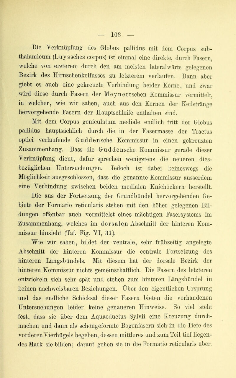 Die Yerknilpfung des Globus pallidus mit clem Corpus sub- thalamicum (Luyssches corpus) ist einmal eine direktc, durch Fasern, welche von ersterem durch den am meisten lateralwiirts golegenon Bezirk des Hirnschenkelfusses zu letzterem verlaufcn. Dann aber giebt es auch eine gekreuzte Yerbinduug beider Kerne, und zwar wird diese durch Fasern der Meynertschen Kommissur vermittelt, in welcher, wie wir sahen, auch aus den Kernen der Kcilstrange hervorgehende Fasern der Hauptschleife enthalten sind. Mit dem Corpus geniculatum mediale endlich tritt der Globus pallidus hauptsachlich durch die in der Fasermasse der Tractus optici yerlaufende Guddensche Kommissur in einen gekreuzten Zusammenhang. Dass die Guddensche Kommissur gerade dieser Yerkntipfung dient, daflir sprechen wenigstens die neueren dies- beziiglichen Untersuchungen. Jedoch ist dabei keineswegs die Moglichkeit ausgeschlossen, dass die genannte Kommissur ausserdem eine Yerbindung zwischen beiden medialen Kniehockern herstellt. Die aus der Fortsetzung der Grundbiindel hervorgehenden Ge- biete der Formatio reticularis stehen mit den hoher gelegenen Bil- dungen offenbar auch vermittelst eines machtigen Fasersystems im Zusammenhang, welches im dorsal en Abschnitt der hinteren Kom- missur hinzieht (Taf. Fig. YI, 31). Wie wir sahen, bildet der ventrale, sehr friihzeitig angelegte Abschnitt der hinteren Kommissur die centrale Fortsetzung des hinteren Langsbiindels. Mit diesem hat der dorsale Bezirk der hinteren Kommissur nichts gemeinschaftlich. Die Fasern des letzteren entwickeln sich sehr spat und stehen zum hinteren Langsbiindel in keinen nachweisbaren Beziehungen. tlber den eigentlichen Ursprung und das endliche Schicksal dieser Fasern bieten die Yorhandenen Untersuchungen leider keine genaueren Hinweise. So viel steht fest, dass sie iiber dem Aquaeductus Sylvii eine Kreuzung durch- machen und dann als schongeformte Bogenfasern sich in die Tiefe des vorderenYierhiigels begeben, dessen mittleres und zum Teil tief liegen- des Mark sie bilden; darauf gehen sie in die Formatio reticularis liber.