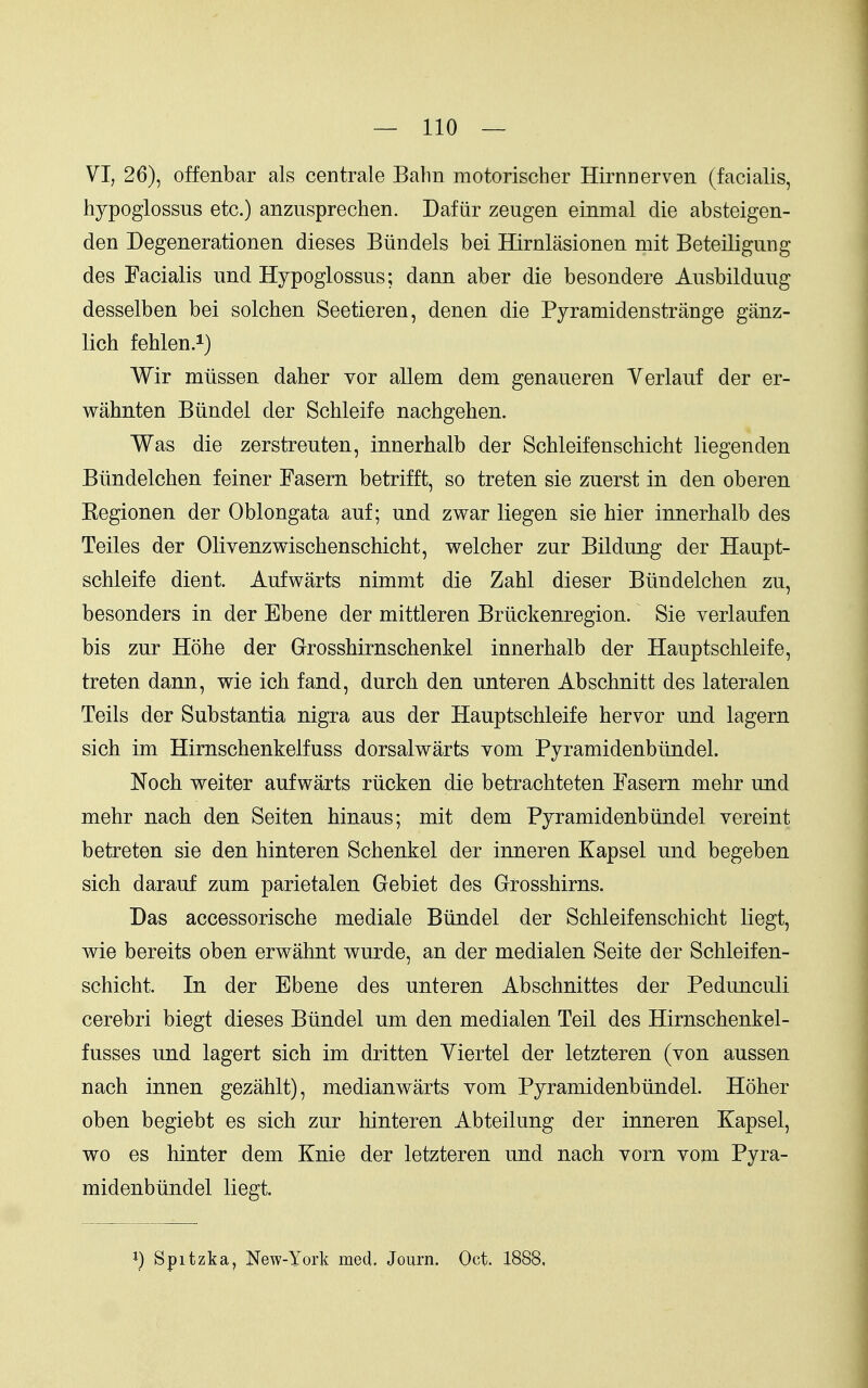 VI, 26), offenbar als centrale Balm motorischer Hirnnerven (facialis, hypoglossus etc.) anzusprechen. Dafiir zeugen einmal die absteigen- den Degenerationen dieses Btindels bei Hirnlasionen mit Beteiligiing des Facialis und Hypoglossus; dann aber die besondere Ausbilduug desselben bei solchen Seetieren, denen die Pyramidenstrange ganz- lich fehlen.i) Wir mtissen daher vor allem dem genaueren Verlauf der er- wahnten Biindel der Schleife nachgehen. Was die zerstreuten, innerhalb der Schleifenschicht liegenden Biindelchen feiner Fasern betrifft, so treten sie zuerst in den oberen Kegionen der Oblongata auf; und zwar liegen sie hier innerhalb des Teiles der Olivenzwischenschicht, welcher zur Bildung der Haupt- schleife dient. Aufwarts nimmt die Zahl dieser Biindelchen zu, besonders in der Ebene der mittleren Briickenregion. Sie verlaufen bis zur Hohe der Grrosshirnschenkel innerhalb der Hauptschleife, treten dann, wie ich fand, durch den unteren Abschnitt des lateralen Toils der Substantia nigra aus der Hauptschleife hervor und lagern sich im Hirnschenkelfuss dorsalwarts Yom Pyramidenbundel. Noch weiter aufwarts riicken die betrachteten Fasern mehr und mehr nach den Seiten hinaus; mit dem Pyramidenbiindel vereint betreten sie den hinteren Schenkel der inneren Kapsel und begeben sich darauf zum parietalen Gebiet des Grosshirns. Das accessorische mediale Biindel der Schleifenschicht liegt, wie bereits oben erwahnt wurde, an der medialen Seite der Schleifen- schicht. In der Ebene des unteren Abschnittes der Pedunculi cerebri biegt dieses Biindel um den medialen Toil des Hirnschenkel- fusses und lagert sich im dritten Yiertel der letzteren (von aussen nach innen gezahlt), medianwarts vom Pyramidenbiindel. Hoher oben begiebt es sich zur hinteren Abteilung der inneren Kapsel, wo es hinter dem Knie der letzteren und nach vorn vom Pyra- midenbiindel liegt. 1) Spitzka, New-York med. Journ. Oct. 1888,