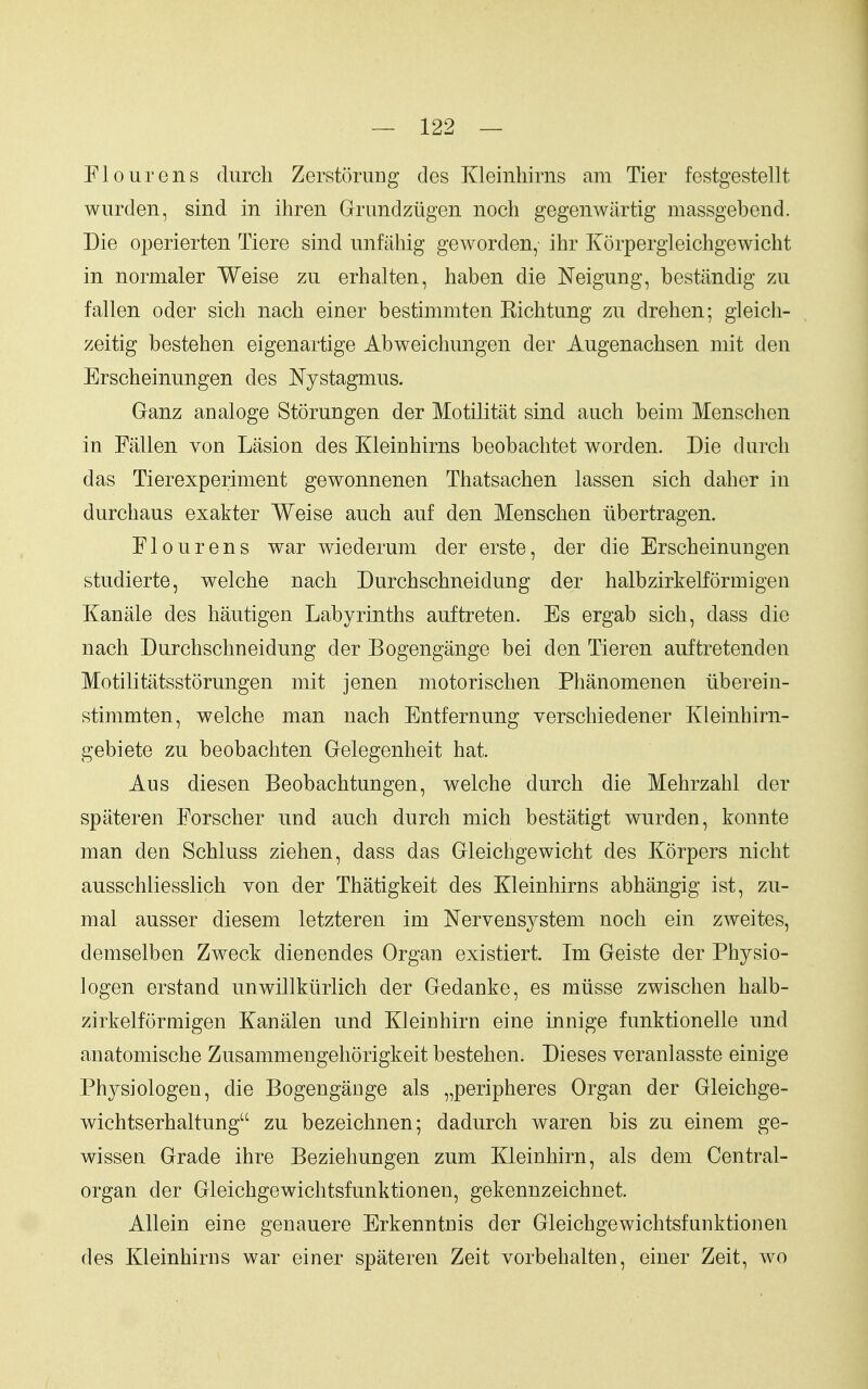 Flour ens diircli Zerstorung des Kleinhirns am Tier festgestellt wurden, sind in ihren Grundziigen noch gegenwiirtig massgebend. Die operierten Tiere sind nnfiihig geworden, ihr Korpergieichgewicht in normaler Weise zu erhalten, haben die Neigung, bestandig zii fallen oder sicli nach einer bestimmten Richtung zu drehen; gleich- zeitig bestehen eigenartige Abweichungen der Augenachsen mit den Erscheinungen des Nystagmus. Ganz analoge Storungen der Motilitat sind auch beim Menschen in Fallen von Lasion des Kleinhirns beobachtet worden. Die durdi das Tierexperiment gewonnenen Thatsachen lassen sich daher in durchaus exakter Weise auch auf den Menschen iibertragen. Flourens war wiederum der erste, der die Erscheinungen studierte, welche nach Durchschneidung der halbzirkelformigen Kanale des hautigen Labyrinths auftreten. Es ergab sich, dass die nach Durchschneidung der Bogengange bei den Tieren anftretenden Motilitatsstorungen mit jenen motorischen Phanomenen iiberein- stimmten, welche man nach Entfernung verschiedener Kleinhirn- gebiete zu beobachten Gelegenheit hat. Aus diesen Beobachtungen, welche durch die Mehrzahl der spateren Forscher und auch durch mich bestatigt wurden, konnte man den Schluss ziehen, dass das Gleichgewicht des Korpers nicht ausschliesslich von der Thatigkeit des Kleinhirns abhangig ist, zu- mal ausser diesem letzteren im Nervensystem noch ein zweites, demselben Zweck dienendes Organ existiert. Im Geiste der Physio- logen erstand unwillkiirlich der Gedanke, es miisse zwischen halb- zirkelformigen Kanalen und Kleinhirn eine innige funktionelle und anatomische Zusammengehorigkeit bestehen. Dieses veranlasste einige Physiologen, die Bogengange als „peripheres Organ der Gleichge- wichtserhaltung zu bezeichnen; dadurch waren bis zu einem ge- wissen Grade ihre Beziehungen zum Kleinhirn, als dem Central- organ der Gleichgewichtsfunktionen, gekennzeichnet. Allein eine genauere Erkenntnis der Gleichgewichtsfunktionen des Kleinhirns war einer spateren Zeit vorbehalten, einer Zeit, wo
